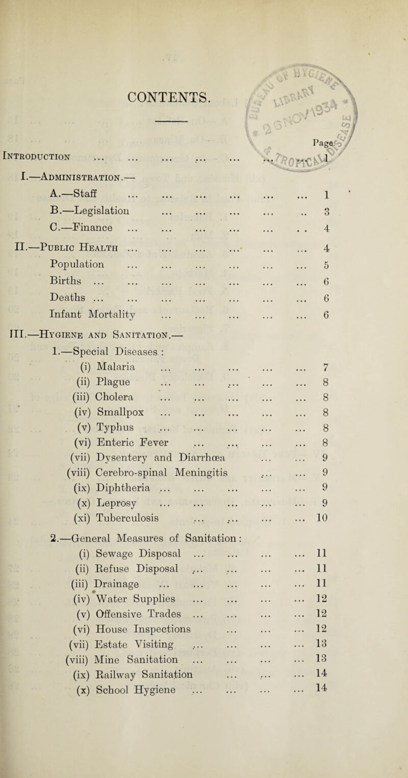 CONTENTS. Introduction . I.—Administration.— A. —Staff B. —Legislation C. —Finance II.—Public Health. Population Births ... Deaths ... Infant Mortality III.—Hygiene and Sanitation.— /■/ v\^ * V # & 1 3 4 4 5 6 6 6 «• l ' —Special Diseases : (i) Malaria ... 7 (ii) Plague . ... ... ... 8 (iii) Cholera ... 8 (iv) Smallpox ... 8 (v) Typhus ... ... . ... 8 (vi) Enteric Fever ... 8 (vii) Dysentery and Diarrhoea ... 9 (viii) Cerebro-spinal Meningitis ... 9 (ix) Diphtheria ... 9 (x) Leprosy ... 9 (xi) Tuberculosis ... 10 —General Measures of Sanitation : (i) Sewage Disposal ... 11 (ii) Refuse Disposal ... 11 (iii) Drainage ... 11 • (iv) Water Supplies ... 12 (v) Offensive Trades ... 12 (vi) House Inspections ... 12 (vii) Estate Visiting ... 13 (viii) Mine Sanitation ... 13 (ix) Railway Sanitation ... 14 (x) School Hygiene . ... 14