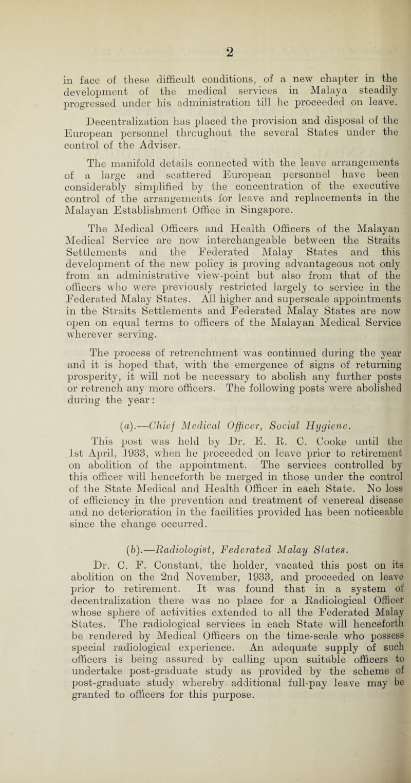 in face of these difficult conditions, of a new chapter in the development of the medical services in Malaya steadily progressed under his administration till he proceeded on leave. Decentralization has placed the provision and disposal of the European personnel throughout the several States under the control of the Adviser. The manifold details connected with the leave arrangements of a large and scattered European personnel have been considerably simplified by the concentration of the executive control of the arrangements for leave and replacements in the Malayan Establishment Office in Singapore. The Medical Officers and Health Officers of the Malayan Medical Service are now interchangeable between the Straits Settlements and the Federated Malay States and this development of the new policy is proving advantageous not only from an administrative view-point but also from that of the officers who were previously restricted largely to service in the Federated Malay States. All higher and superscale appointments in the Straits Settlements and Federated Malay States are now open on equal terms to officers of the Malayan Medical Service wherever serving. The process of retrenchment was continued during the year and it is hoped that, with the emergence of signs of returning prosperity, it will not be necessary to abolish any further posts or retrench any more officers. The following posts w^ere abolished during the year: (a).—Chief Medical Officer, Social Hygiene. This post was held by Dr. E. R. C. Cooke until the 1st April, 1933, when he proceeded on leave prior to retirement on abolition of the appointment. The services controlled by this officer will henceforth be merged in those under the control of the State Medical and Health Officer in each State. No loss of efficiency in the prevention and treatment of venereal disease and no deterioration in the facilities provided has been noticeable since the change occurred. (6).—Radiologist, Federated Malay States. Dr. C. E. Constant, the holder, vacated this post on its abolition on the 2nd November, 1933, and proceeded on leave prior to retirement. It was found that in a system of decentralization there was no place for a Radiological Officer whose sphere of activities extended to all the Federated Malay States. The radiological services in each State will henceforth be rendered by Medical Officers on the time-scale who possess special radiological experience. An adequate supply of such officers is being assured by calling upon suitable officers to undertake post-graduate study as provided by the scheme of post-graduate study whereby additional full-pay leave may be granted to officers for this purpose.