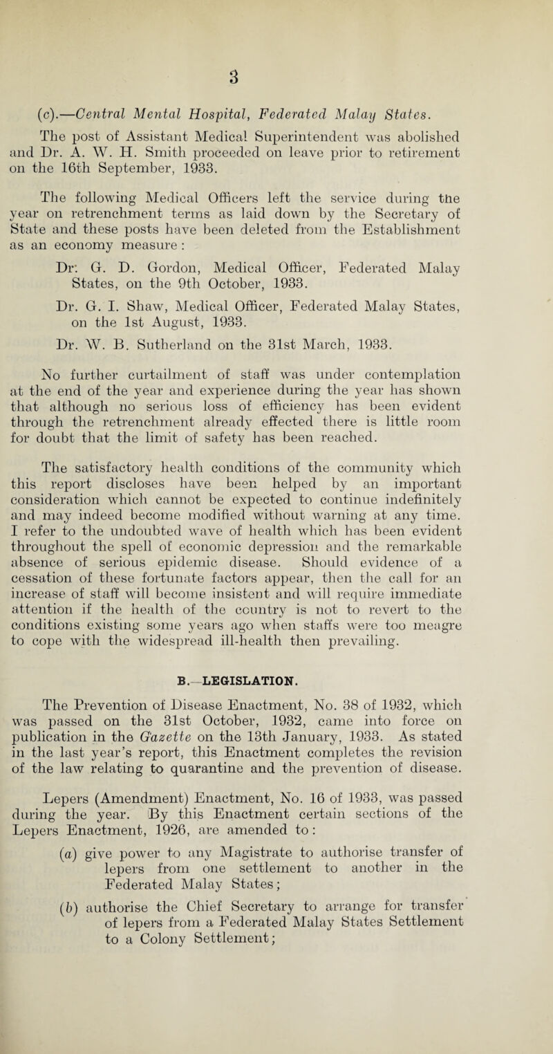 (c).—Central Mental Hospital, Federated Malay States. The post of Assistant Medical Superintendent was abolished and Dr. A. W. H. Smith proceeded on leave prior to retirement on the 16th September, 1933. The following Medical Officers left the service during the year on retrenchment terms as laid down by the Secretary of State and these posts have been deleted from the Establishment as an economy measure : Dr: G. D. Gordon, Medical Officer, Federated Malay States, on the 9th October, 1933. Dr. G. I. Shaw, Medical Officer, Federated Malay States, on the 1st August, 1933. Dr. W. B. Sutherland on the 31st March, 1933. No further curtailment of staff was under contemplation at the end of the year and experience during the year has shown that although no serious loss of efficiency has been evident through the retrenchment already effected there is little room for doubt that the limit of safety has been reached. The satisfactory health conditions of the community which this report discloses have been helped by an important consideration which cannot be expected to continue indefinitely and may indeed become modified without warning at any time. I refer to the undoubted wave of health which has been evident throughout the spell of economic depression and the remarkable absence of serious epidemic disease. Should evidence of a cessation of these fortunate factors appear, then the call for an increase of staff will become insistent and will require immediate attention if the health of the country is not to revert to the conditions existing some years ago when staffs were too meagre to cope with the widespread ill-health then prevailing. B.—LEGISLATION. The Prevention of Disease Enactment, No. 38 of 1932, which was passed on the 31st October, 1932, came into force on publication in the Gazette on the 13th January, 1933. As stated in the last year’s report, this Enactment completes the revision of the law relating to quarantine and the prevention of disease. Lepers (Amendment) Enactment, No. 16 of 1933, was passed during the year. By this Enactment certain sections of the Lepers Enactment, 1926, are amended to: (a) give power to any Magistrate to authorise transfer of lepers from one settlement to another in the Federated Malay States; (b) authorise the Chief Secretary to arrange for transfer of lepers from a Federated Malay States Settlement to a Colony Settlement;