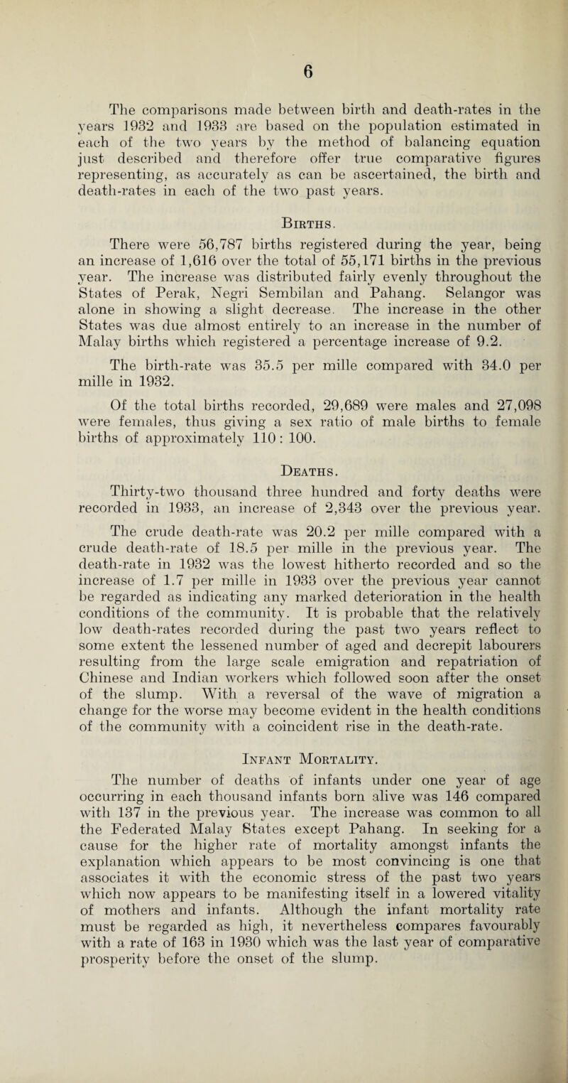 The comparisons made between birth and death-rates in the years 1932 and 1933 are based on the population estimated in each of the two years by the method of balancing equation just described and therefore offer true comparative figures representing, as accurately as can be ascertained, the birth and death-rates in each of the two past years. Births. There were 56,787 births registered during the year, being an increase of 1,616 over the total of 55,171 births in the previous year. The increase was distributed fairly evenly throughout the States of Perak, Negri Sembilan and Pahang. Selangor was alone in showing a slight decrease. The increase in the other States was due almost entirely to an increase in the number of Malay births which registered a percentage increase of 9.2. The birth-rate was 35.5 per mille compared with 34.0 per mille in 1932. Of the total births recorded, 29,689 were males and 27,098 were females, thus giving a sex ratio of male births to female births of approximately 110: 100. Deaths. Thirty-two thousand three hundred and forty deaths were recorded in 1933, an increase of 2,343 over the previous year. The crude death-rate was 20.2 per mille compared with a crude death-rate of 18.5 per mille in the previous year. The death-rate in 1932 was the lowest hitherto recorded and so the increase of 1.7 per mille in 1933 over the previous year cannot be regarded as indicating any marked deterioration in the health conditions of the community. It is probable that the relatively low death-rates recorded during the past two years reflect to some extent the lessened number of aged and decrepit labourers resulting from the large scale emigration and repatriation of Chinese and Indian workers which followed soon after the onset of the slump. With a reversal of the wave of migration a change for the worse may become evident in the health conditions of the community with a coincident rise in the death-rate. Infant Mortality. The number of deaths of infants under one year of age occurring in each thousand infants born alive was 146 compared with 137 in the previous year. The increase was common to all the Federated Malay States except Pahang. In seeking for a cause for the higher rate of mortality amongst infants the explanation which appears to be most convincing is one that associates it writh the economic stress of the past two years which now appears to be manifesting itself in a lowered vitality of mothers and infants. Although the infant mortality rate must be regarded as high, it nevertheless compares favourably with a rate of 163 in 1930 which was the last year of comparative prosperity before the onset of the slump.