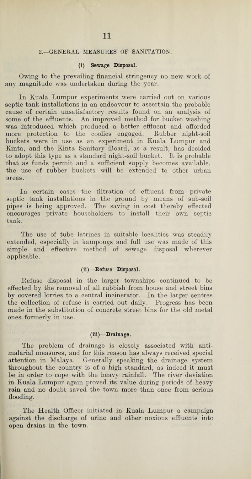 2.—GENERAL MEASURES OF SANITATION. (i)—Sewage Disposal. Owing to the prevailing financial stringency no new work of any magnitude was undertaken during the year. In Kuala Lumpur experiments were carried out on various septic tank installations in an endeavour to ascertain the probable cause of certain unsatisfactory results found on an analysis of some of the effluents. An improved method for bucket washing was introduced which produced a better effluent and afforded more protection to the coolies engaged. Rubber night-soil buckets were in use as an experiment in Kuala Lumpur and Kinta, and the Kinta Sanitary Board, as a result, has decided to adopt this type as a standard night-soil bucket. It is probable that as funds permit and a sufficient supply becomes available, the use of rubber buckets will be extended to other urban areas. In certain cases the filtration of effluent from private septic tank installations in the ground by means of sub-soil pipes is being approved. The saving in cost thereby effected encourages private householders to install their own septic tank. The use of tube latrines in suitable localities was steadily extended, especially in kampongs and full use was made of this simple and effective method of sewage disposal wherever applicable. (ii)—Refuse Disposal. Refuse disposal in the larger townships continued to be effected by the removal of all rubbish from house and street bins by covered lorries to a central incinerator. In the larger centres the collection of refuse is carried out daily. Progress has been made in the substitution of concrete street bins for the old metal ones formerly in use. (iii)—Drainage. The problem of drainage is closely associated with anti- malarial measures, and for this reason has always received special attention in Malaya. Generally speaking the drainage system throughout the country is of a high standard, as indeed it must be in order to cope with the heavy rainfall. The river deviation in Kuala Lumpur again proved its value during periods of heavy rain and no doubt saved the town more than once from serious flooding. The Health Officer initiated in Kuala Lumpur a campaign against the discharge of urine and other noxious effluents into open drains in the town.