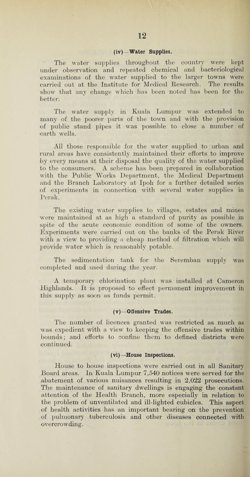 (iv) —Water Supplies. The water supplies throughout the country were kept under observation and repeated chemical and bacteriological examinations of the water supplied to the larger towns were carried out at the Institute for Medical Research. The results show that any change which has been noted has been for the better. The water supply in Kuala Lumpur was extended to many of the poorer parts of the town and with the provision of public stand pipes it was possible to close a number of earth wells. All those responsible for the water supplied to urban and rural areas have consistently maintained their efforts to improve by every means at their disposal the quality of the water supplied to the consumers. A scheme has been prepared in collaboration with the Public Works Department, the Medical Department and the Branch Laboratory at Ipoh for a further detailed series of experiments in connection with several water supplies in Perak. The existing water supplies to villages, estates and mines were maintained at as high a standard of purity as possible in sjfite of the acute economic condition of some of the owners. Experiments were carried out on the banks of the Perak River with a view to providing a cheap method of filtration which will provide water which is reasonably potable. The sedimentation tank for the Seremban supply was completed and used during the year. A temporary chlorination plant was installed at Cameron Highlands. It is proposed to effect permanent improvement hi this supply as soon as funds permit. (v) —Offensive Trades. The number of licences granted was restricted as much as was exjiedient with a view to keeping the offensive trades within bounds; and efforts to confine them to defined districts were continued. (vi)—House Inspections. House to house inspections were carried out in all Sanitary Board areas. In Kuala Lumpur 7,540 notices were served for the abatement of various nuisances resulting in 2,022 prosecutions. The maintenance of sanitary dwellings is engaging the constant attention of the Health Branch, more especially in relation to the problem of unventilated and ill-lighted cubicles. This aspect of health activities has an important bearing on the prevention of pulmonary tuberculosis and other diseases connected with overcrowding.