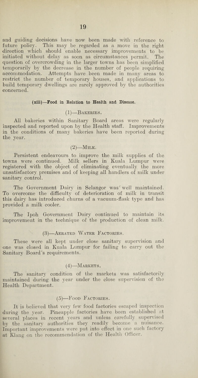 and guiding decisions have now been made with reference to future policy. This may be regarded as a move in the right direction which should enable necessary improvements to be initiated without delay as soon as circumstances permit. The question of overcrowding in the larger towns has been simplified temporarily by the decrease in the number of people requiring accommodation. Attempts have been made in many areas to restrict the number of temporary houses, and applications to build temporary dwellings are rarely approved by the authorities concerned. (xiii)—Food in Relation to Health and Disease. (1)—Bakeries. All bakeries within Sanitary Board areas were regularly inspected and reported upon by the Health staff. Improvements in the conditions of many bakeries have been reported during the year. (2)—Milk. Persistent endeavours to improve the milk supplies of the towns wrere continued. Milk sellers in Kuala Lumpur were registered with the object of eliminating eventually the more unsatisfactory premises and of keeping all handlers of milk under sanitary control. The Government Dairy in Selangor wasc well maintained. To overcome the difficulty of deterioration of milk in transit this dairy has introduced churns of a vacuum-flask type and has provided a milk cooler. The Ipoh Government Dairy continued to maintain its improvement in the technique of the production of clean milk. (3)—Aerated Water Factories. These were all kept under close sanitary supervision and one was closed in Kuala Lumpur for failing to carry out the Sanitary Board’s requirements. (4)—Markets. The sanitary condition of the markets was satisfactorily maintained during the year under the close supervision of the Health Department. (5)—Food Factories. It is believed that very few food factories escaped inspection during the year. Pineapple factories have been established at several places in recent years and unless carefully supervised by the sanitary authorities they readily become a nuisance. Important improvements were put into effect in one such factory at Klang on the recommendation of the Health Officer.
