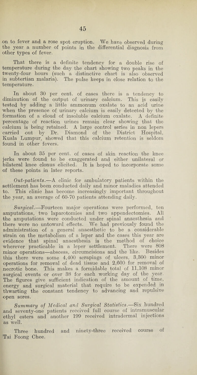 on to fever and a rose spot eruption. We have observed during the year a number of points in the differential diagnosis from other types of fever. That there is a definite tendency for a double rise of temperature during the day the chart showing two peaks in the twenty-four hours (such a distinctive chart is also observed in subtertian malaria). The pulse keeps in close relation to the temperature. In about 30 per cent, of cases there is a tendency to diminution of the output of urinary calcium. This is easily tested by adding a little ammonum oxalate to an acid urine when the presence of urinary calcium is easily detected by the formation of a cloud of insoluble calcium oxalate. A definite percentage of reaction urines remain clear showing that the calcium is being retained. A large control series in non lepers carried out by Dr. Diamond of the District Hospital, Kuala Lumpur, showed that this calcium retention is seldom found in other fevers. In about 35 per cent, of cases of skin reaction the knee jerks were found to be exaggerated and either unilateral or bilateral knee clonus elicited. It is hoped to incorporate some of these points in later reports. Out-patients.—A clinic for ambulatory patients within the settlement has been conducted daily and minor maladies attended to. This clinic has become increasingly important throughout the year, an average of 60-70 patients attending daily. Surgical.—Fourteen major operations were performed, ten amputations, two laparotomies and two appendectomies. All the amputations were conducted under spinal anaesthesia and there were no untoward effects. We had previously found the administration of a general anaesthetic to be a considerable strain on the metabolism of a leper and the cases this year are evidence that spinal anaesthesia is the method of choice wherever practicable in a leper settlement. There were 808 minor operations—abscess, circumcisions and the like. Besides this there were some 4,400 scrapings of ulcers, 3,300 minor operations for removal of dead tissue and 2,600 for removal of necrotic bone. This makes a formidable total of 11,108 minor surgical events or over 38 for each working day of the year. The figures give sufficient indication of the amount of time, energy and surgical material that require to be expended in thwarting the constant tendency to advancing and repulsive open sores. Summary of Medical and Surgical Statistics.—Six hundred and seventy-one patients received full course of intramuscular ethyl esters and another 199 received intradermal injections as well. Three hundred and ninety-three received course of Tai Foong Chee.