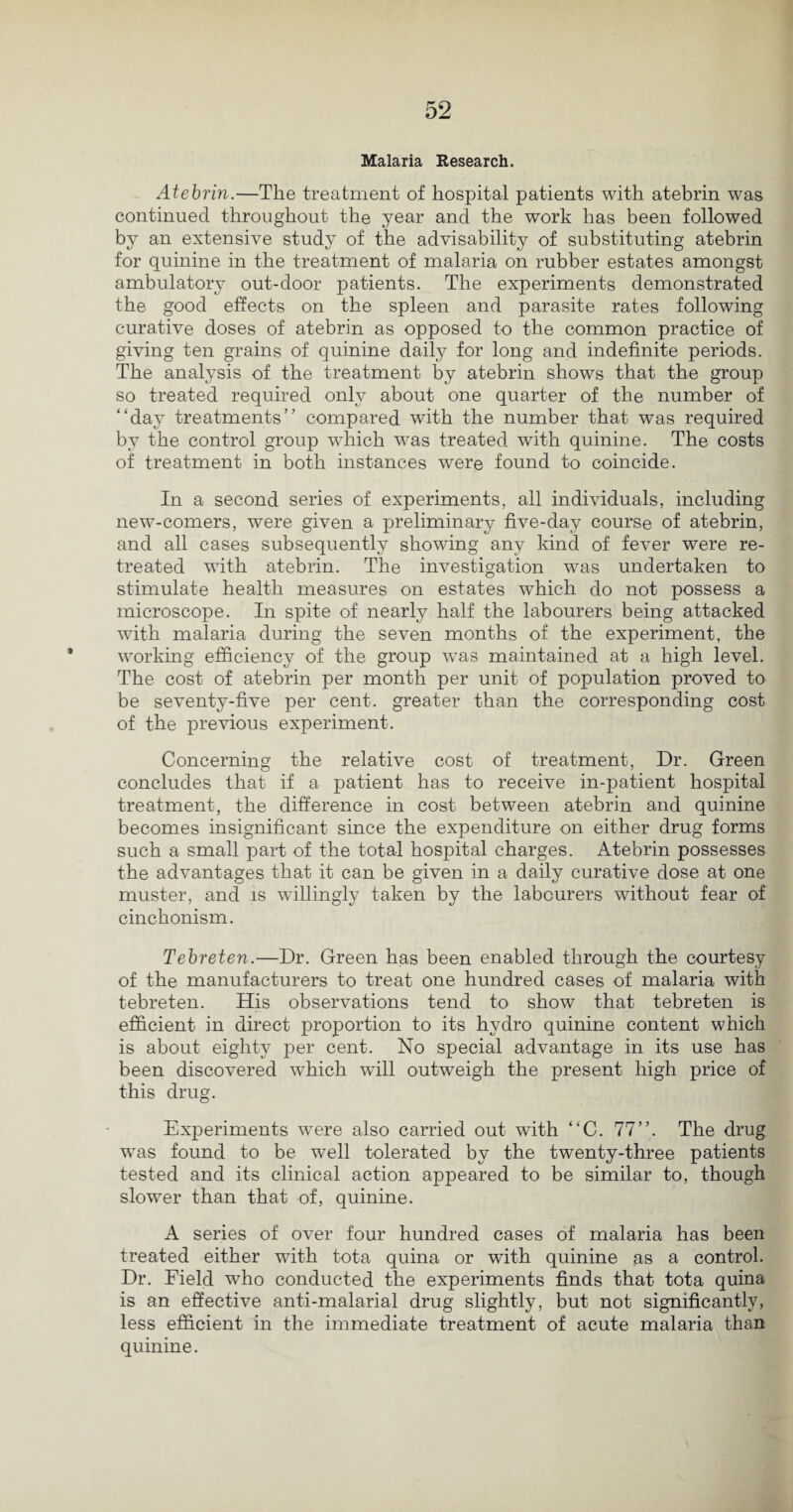 Malaria Research. Atebrin.—The treatment of hospital patients with atebrin was continued throughout the year and the work has been followed by an extensive study of the advisability of substituting atebrin for quinine in the treatment of malaria on rubber estates amongst ambulatory out-door patients. The experiments demonstrated the good effects on the spleen and parasite rates following curative doses of atebrin as opposed to the common practice of giving ten grains of quinine daily for long and indefinite periods. The analysis of the treatment by atebrin shows that the group so treated required only about one quarter of the number of “day treatments” compared with the number that was required by the control group which was treated with quinine. The costs of treatment in both instances were found to coincide. In a second series of experiments, all individuals, including new-comers, were given a preliminary five-day course of atebrin, and all cases subsequently showing any kind of fever were re¬ treated with atebrin. The investigation was undertaken to stimulate health measures on estates which do not possess a microscope. In spite of nearly half the labourers being attacked with malaria during the seven months of the experiment, the working efficiency of the group was maintained at a high level. The cost of atebrin per month per unit of population proved to be seventy-five per cent, greater than the corresponding cost of the previous experiment. Concerning the relative cost of treatment, Dr. Green concludes that if a patient has to receive in-patient hospital treatment, the difference in cost between atebrin and quinine becomes insignificant since the expenditure on either drug forms such a small part of the total hospital charges. Atebrin possesses the advantages that it can be given in a daily curative dose at one muster, and is willingly taken by the labourers without fear of cinchonism. Tebreten.—Dr. Green has been enabled through the courtesy of the manufacturers to treat one hundred cases of malaria with tebreten. His observations tend to show that tebreten is efficient in direct proportion to its hydro quinine content which is about eighty per cent. No special advantage in its use has been discovered which will outweigh the present high price of this drug. Experiments were also carried out with “C. 77”. The drug was found to be well tolerated by the twenty-three patients tested and its clinical action appeared to be similar to, though slower than that of, quinine. A series of over four hundred cases of malaria has been treated either with tota quina or with quinine as a control. Dr. Field who conducted the experiments finds that tota quina is an effective anti-malarial drug slightly, but not significantly, less efficient in the immediate treatment of acute malaria than quinine.