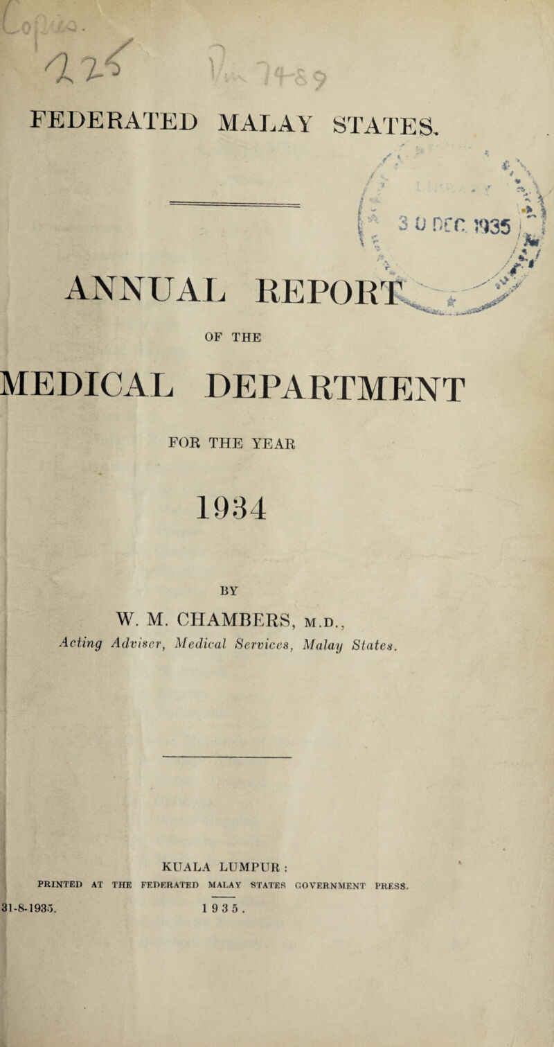 FEDERATED MALAY STATES, * / ^ ** *< 3 o ncr. ;<)35 ANNUAL REPORT & “MU.. i.n.'S* OF THE MEDICAL DEPARTMENT FOE THE YEAR fj t BY W. M. CHAMBERS, m.d., Acting Adviser, Medical Services, Malay States. KUALA LUMPUR: PRINTED AT THE FEDERATED MALAY STATES GOVERNMENT PRESS. %