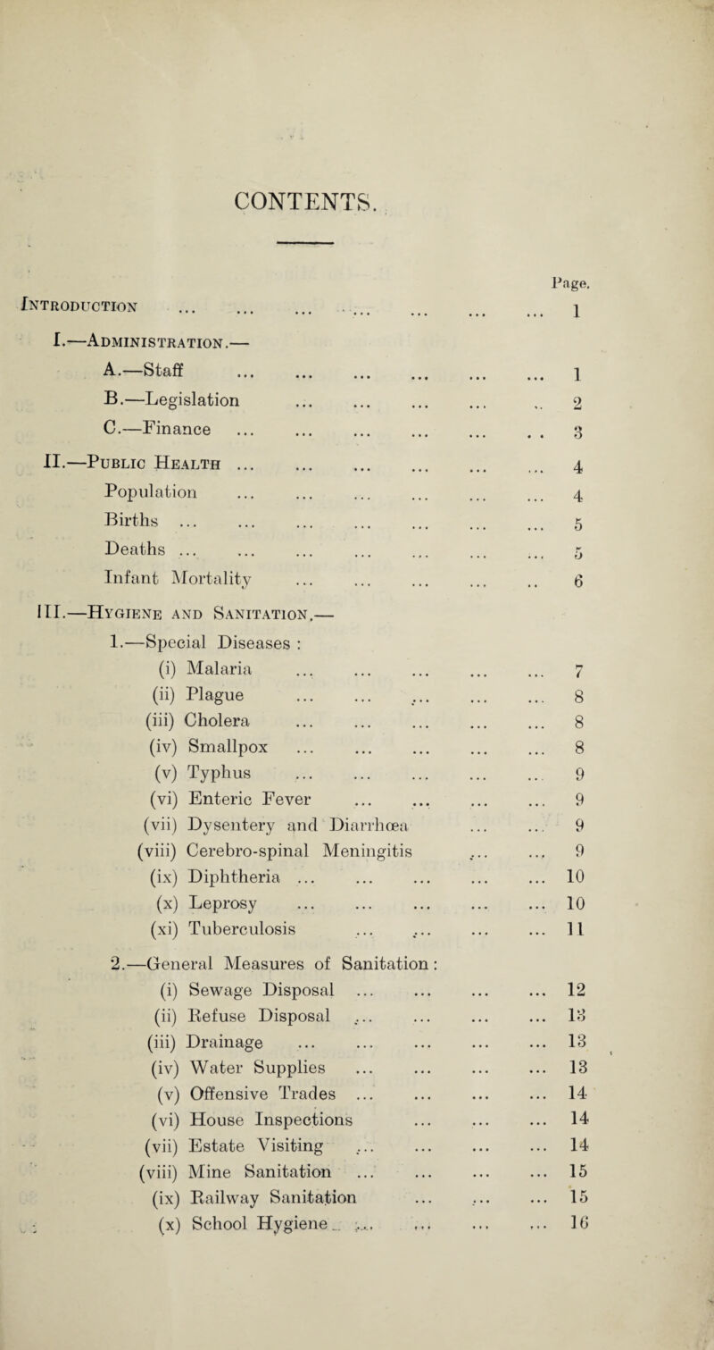 CONTENTS. Introduction I.—Administration.— A.—Staff - ... • • • • • • •.« B.—Legislation • • • • • • _1. . 2 C.—Finance . 3 Public Health. . 4 Population . 4 Births . 5 Deaths ... K ... ... ij Infant Mortality ... . . 6 Hygiene and Sanitation.— 1.—Special Diseases : (i) Malaria . 7 (ii) Plague . . 8 (iii) Cholera . 8 (iv) Smallpox . 8 (v) Typhus . 9 (vi) Enteric Fever . 9 (vii) Dysentery and Diarrhoea . 9 (viii) Cerebro-spinal Meningitis ... 9 (ix) Diphtheria ... . 10 (x) Leprosy . 10 (xi) Tuberculosis . 11 2.—General Measures of Sanitation: (i) Sewage Disposal . 12 (ii) Defuse Disposal . 13 (iii) Drainage . 13 (iv) Water Supplies . 13 (v) Offensive Trades ... . 14 (vi) House Inspections . 14 (vii) Estate Visiting . 14 (viii) Mine Sanitation . 15 (ix) Bailway Sanitation .. 15 (x) School Hygiene.. . 10 •*