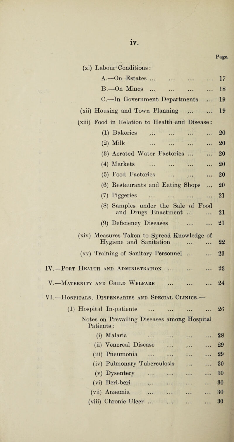 Page. (xi) Labour Conditions: A. —On Estates ... ... ... ... 17 B. —On Mines ... . 18 C. —In Government Departments ... 19 (xii) Housing and Town Planning ,.. ... 19 (xiii) Food in Relation to Health and Disease: (1) Bakeries ... ... ... ... 20 (2) Milk ... ... ... ... 20 (3) Aerated Water Factories ... ... 20 (4) Markets ... ... ... ... 20 (5) Food Factories ... ... ... 20 (6) Restaurants and Eating Shops ... 20 (7) Piggeries . . 21 (8) Samples under the Sale of Food and Drugs Enactment ... ... 21 (9) Deficiency Diseases ... ... 21 (xiv) Measures Taken to Spread Knowledge of Hygiene and Sanitation ... ... 22 (xv) Training of Sanitary Personnel ... ... 23 IV.—Port Health and Administration ... .. 23 V.—Maternity and Child Welfare .24 VI.—Hospitals, Dispensaries and Special Clinics.— (1) Hospital In-patients ... ... ... ... 26 Notes on Prevailing Diseases among Hospital Patients: (i) Malaria ... ... ... ... 28 (ii) Venereal Disease ... ... ... 29 (iii) Pneumonia ... ... ... ... 29 (iv) Pulmonary Tuberculosis ... ... 30 (v) Dysentery ... ... ... ... 30 (vi) Beri-beri ... ... ... ... 30 (vii) Anaemia ... ... ... ... 30 (viii) Chronic Ulcer ... ,.. 30