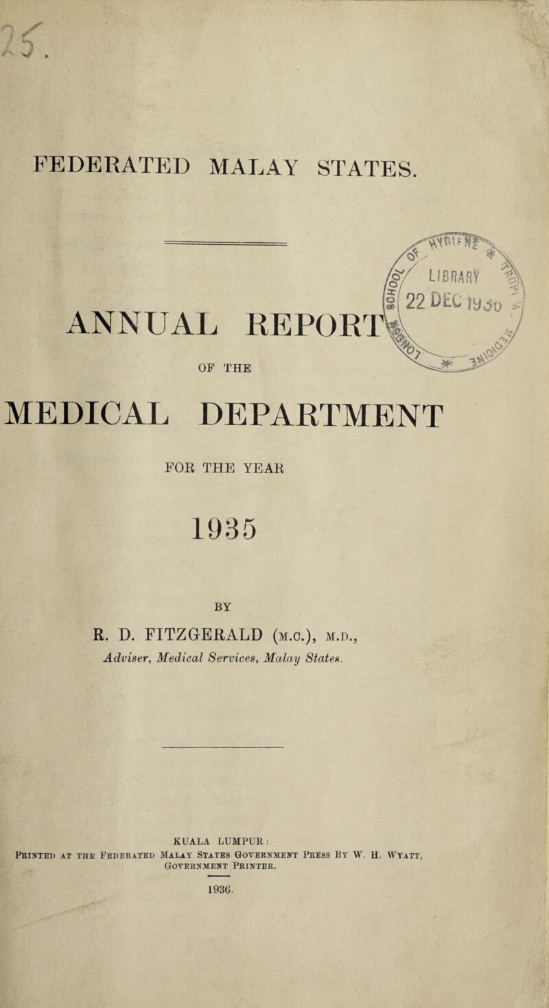 FEDERATED MALAY STATES. MEDICAL DEPARTMENT FOE THE YEAE 1935 R. D. FITZGERALD (m.c.), m.d., Adviser, Medical Services, Malay States. KUALA LUMPUR: Printed at the Federated Malay States Government Press By W. H, Wyatt, Government Printer, 1936.