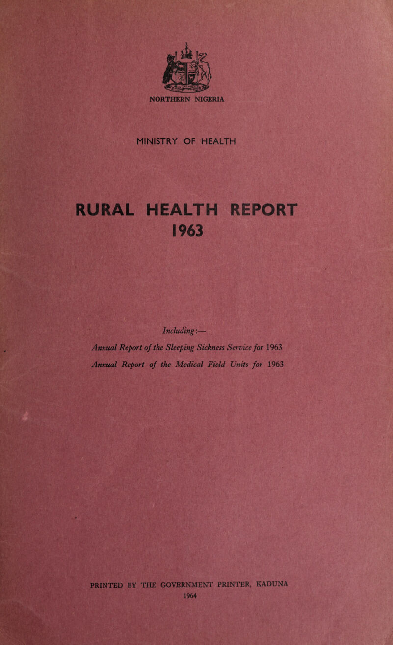 NORTHERN NIGERIA MINISTRY OF HEALTH RURAL HEALTH REPORT 1963 Including:— Annual Report of the Sleeping Sickness Service for 1963 Annual Report of the Medical Field Units for 1963 PRINTED BY THE GOVERNMENT PRINTER, KADUNA 1964