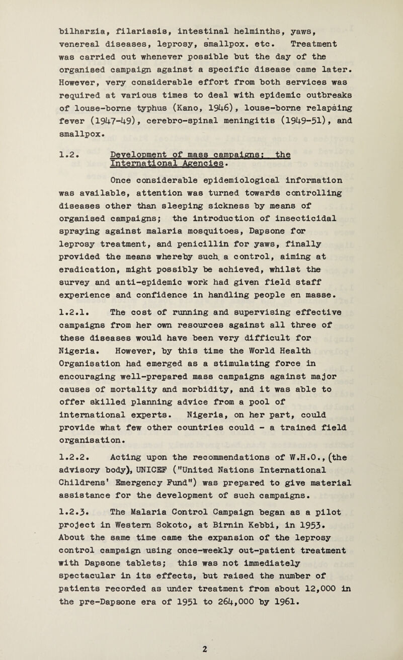 bilharzia, filariasis, intestinal helminths, yaws, venereal diseases, leprosy, smallpox* etc. Treatment was carried out whenever possible hut the day of the organised campaign against a specific disease came later. However, very considerable effort from both services was required at various times to deal with epidemic outbreaks of louse-borne typhus (Kano, 1946), louse-borne relapsing fever (1947-49), cerebro-spinal meningitis (1949-51), and smallpox. 1.2. Development of mass campaigns; the International Agencies. Once considerable epidemiological information was available, attention was turned towards controlling diseases other than sleeping sickness by means of organised campaigns; the introduction of insecticidal spraying against malaria mosquitoes, Dapsone for leprosy treatment, and penicillin for yaws, finally provided the means whereby such a control, aiming at eradication, might possibly be achieved, whilst the survey and anti-epidemic work had given field staff experience and confidence in handling people en masse. 1.2.1. The cost of running and supervising effective campaigns from her own resources against all three of these diseases would have been very difficult for Nigeria. However, by this time the World Health Organisation had emerged as a stimulating force in encouraging well-prepared mass campaigns against major causes of mortality and morbidity, and it was able to offer skilled planning advice from a pool of international experts. Nigeria, on her part, could provide what few other countries could - a trained field organisation. 1.2.2. Acting upon the recommendations of W.H.O.,(the advisory body), UNICEF (United Nations International Childrens* Emergency Fund) was prepared to give material assistance for the development of such campaigns. 1.2.3* The Malaria Control Campaign began as a pilot project in Western Sokoto, at Birnin Kebbi, in 1953* About the same time came the expansion of the leprosy control campaign using once-weekly out-patient treatment with Dapsone tablets; this was not immediately spectacular in its effects, but raised the number of patients recorded as under treatment from about 12,000 in the pre-Dapsone era of 1951 to 264,000 by 1961.