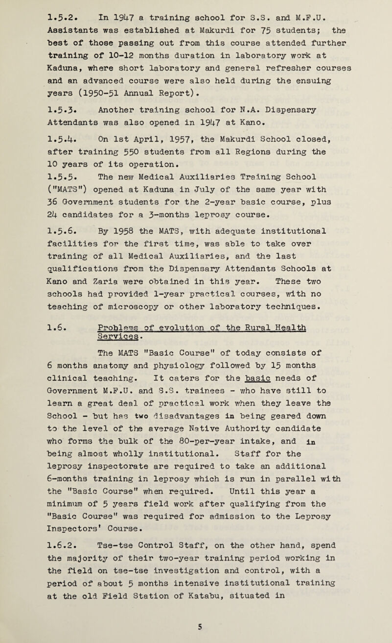 1.5*2. In 1947 a training school for S.S. and M.F.U. Assistants was established at Makurdi for 75 students; the best of those passing out from this course attended further training of 10-12 months duration in laboratory work at Kaduna, where short laboratory and general refresher courses and an advanced course were also held during the ensuing years (1950-51 Annual Report). 1.5*3* Another training school for N.A. Dispensary Attendants was also opened in 1947 at Kano. 1.5*4* On 1st April, 1957 > the Makurdi School closed, after training 550 students from all Regions during the 10 years of its operation. 1.5*5* The new Medical A.uxiliaries Training School (MATS”) opened at Kaduna in July of the same year with 36 Government students for the 2-year basic course, plus 24 candidates for a 3-months leprosy course. 1.5*6. By 1958 the MATS, with adequate institutional facilities for the first time, was able to take over training of all Medical Auxiliaries, and the last qualifications from the Dispensary Attendants Schools at Kano and Zaria were obtained in this year. These two schools had provided 1-year practical courses, with no teaching of microscopy or other laboratory techniques. 1.6. Problems of evolution of the Rural Health Services. The MATS Basic Course of today consists of 6 months anatomy and physiology followed by 15 months clinical teaching. It caters for the basic needs of Government M.P.U. and S.S. trainees - who have still to learn a great deal of practical work when they leave the School - but has two disadvantages in being geared down to the level of the average Native Authority candidate who forms the bulk of the 80-per-year intake, and in being almost wholly institutional. Staff for the leprosy inspectorate are required to take an additional 6-months training in leprosy which is run in parallel with the Basic Course when required. Until this year a minimum of 5 years field work after qualifying from the Basic Course was required for admission to the Leprosy Inspectors1 Course. 1.6.2. Tse-tse Control Staff, on the other hand, spend the majority of their two-year training period working in the field on tse-tse investigation and control, with a period of about 5 months intensive institutional training at the old Field Station of Katabu, situated in