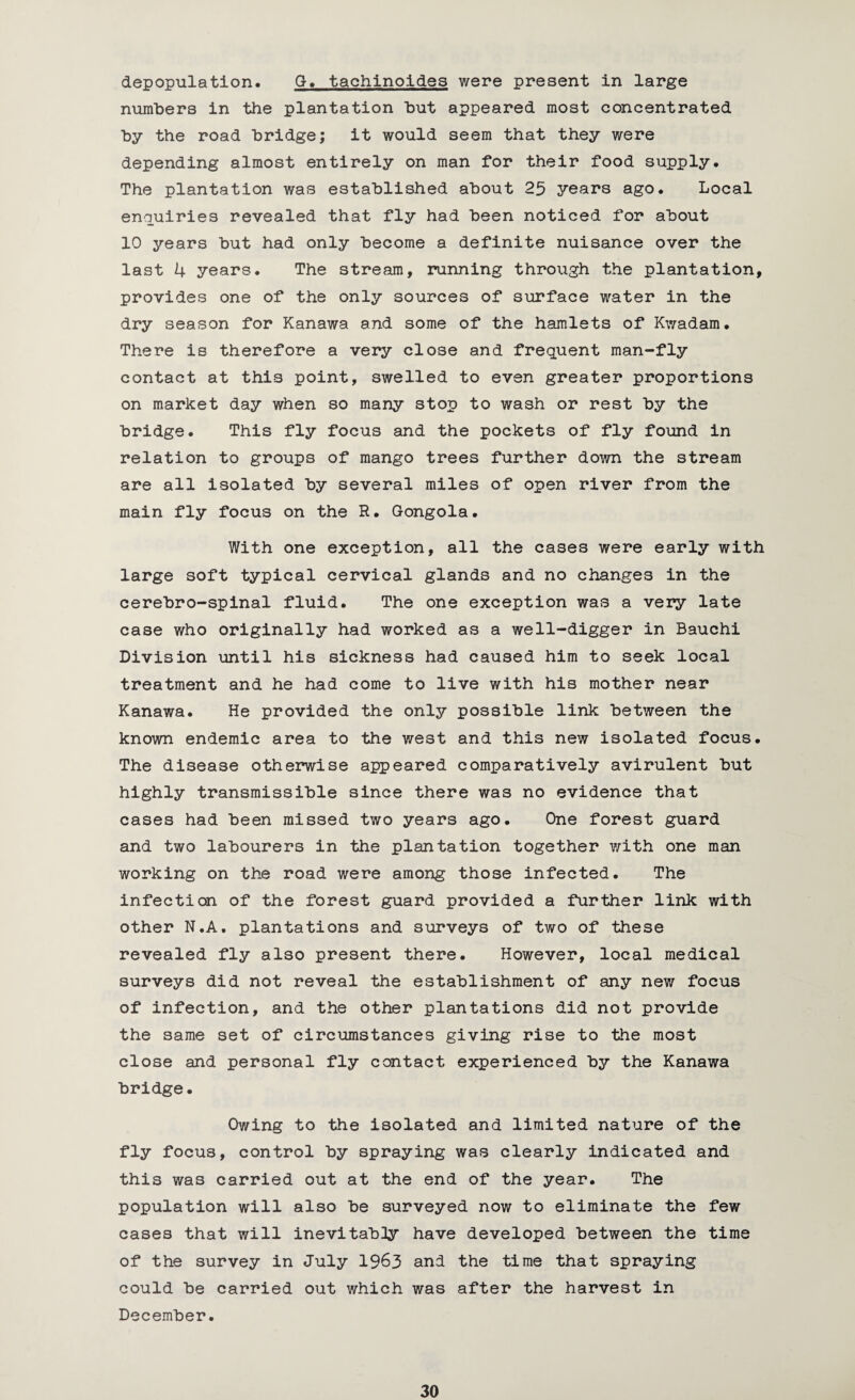 depopulation. G. tachinoides were present in large numbers in the plantation hut appeared most concentrated by the road bridge; it would seem that they were depending almost entirely on man for their food supply. The plantation was established about 25 years ago. Local enquiries revealed that fly had been noticed for about 10 years but had only become a definite nuisance over the last 4 years. The stream, running through the plantation, provides one of the only sources of surface water in the dry season for Kanawa and some of the hamlets of Kwadam. There is therefore a very close and frequent man-fly contact at this point, swelled to even greater proportions on market day when so many stop to wash or rest by the bridge. This fly focus and the pockets of fly found in relation to groups of mango trees further down the stream are all isolated by several miles of open river from the main fly focus on the R. Gongola. With one exception, all the cases were early with large soft typical cervical glands and no changes in the cerebro-spinal fluid. The one exception was a very late case who originally had worked as a well-digger in Bauchi Division until his sickness had caused him to seek local treatment and he had come to live with his mother near Kanawa. He provided the only possible link between the known endemic area to the west and this new isolated focus. The disease otherwise appeared comparatively avirulent but highly transmissible since there was no evidence that cases had been missed two years ago. One forest guard and two labourers in the plantation together with one man working on the road were among those infected. The infection of the forest guard provided a further link with other N.A. plantations and surveys of two of these revealed fly also present there. However, local medical surveys did not reveal the establishment of any new focus of infection, and the other plantations did not provide the same set of circumstances giving rise to the most close and personal fly contact experienced by the Kanawa bridge. Owing to the isolated and limited nature of the fly focus, control by spraying was clearly indicated and this was carried out at the end of the year. The population will also be surveyed now to eliminate the few cases that will inevitably have developed between the time of the survey in July 1963 and the time that spraying could be carried out which was after the harvest in December.