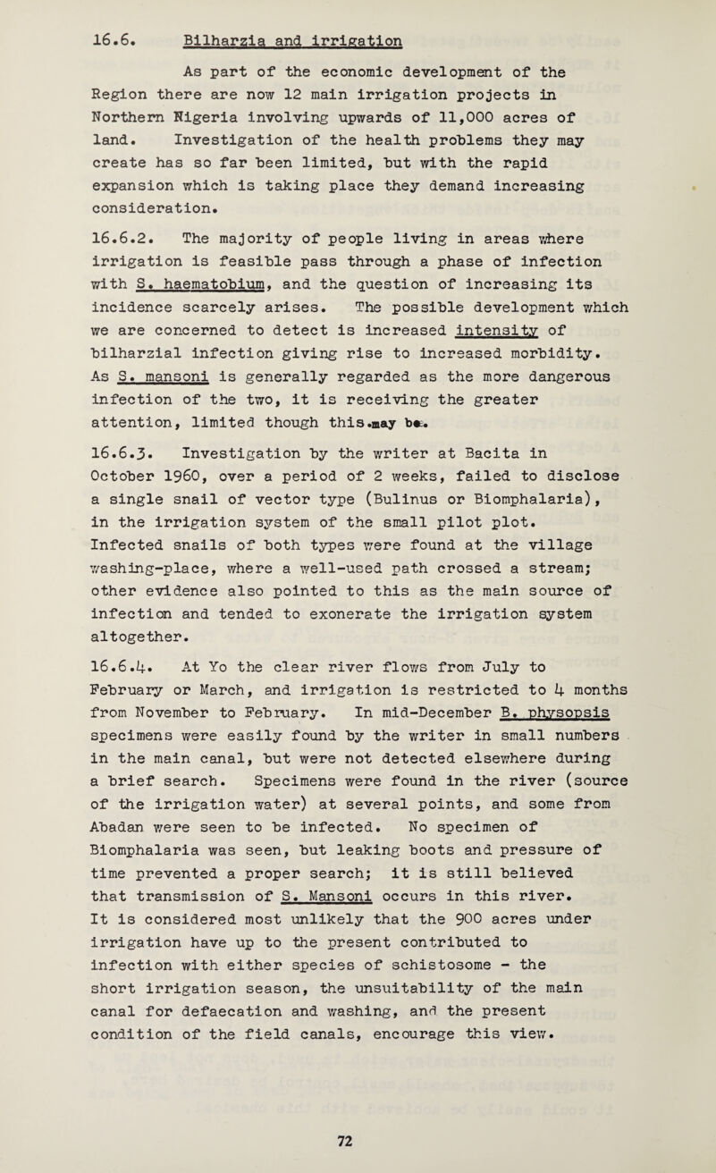 16.6 Bllharzia and Irrigation As part of the economic development of the Region there are now 12 main irrigation projects in Northern Nigeria involving upwards of 11,000 acres of land. Investigation of the health problems they may create has so far been limited, but with the rapid expansion which is taking place they demand increasing consideration. 16.6.2. The majority of people living in areas where irrigation is feasible pass through a phase of infection with S. haematobium, and the question of increasing its incidence scarcely arises. The possible development which we are concerned to detect is increased intensity of bilharzial infection giving rise to increased morbidity. As S. mansoni is generally regarded as the more dangerous infection of the two, it is receiving the greater attention, limited though this.may b«. 16.6.3* Investigation by the writer at Bacita in October I960, over a period of 2 weeks, failed to disclose a single snail of vector type (Bulinus or Biomphalaria), in the irrigation system of the small pilot plot. Infected snails of both types were found at the village washing-place, where a well-used path crossed a stream; other evidence also pointed to this as the main source of infection and tended to exonerate the irrigation system altogether. 16.6.4* At Yo the clear river flows from July to February or March, and irrigation is restricted to 4 months from November to February. In mid-December B. physopsis specimens were easily found by the writer in small numbers in the main canal, but were not detected elsewhere during a brief search. Specimens were found in the river (source of the irrigation water) at several points, and some from Abadan were seen to be infected. No specimen of Biomphalaria was seen, but leaking boots and pressure of time prevented a proper search; it is still believed that transmission of S. Mansoni occurs in this river. It is considered most unlikely that the 900 acres under irrigation have up to the present contributed to infection with either species of schistosome - the short irrigation season, the unsuitability of the main canal for defaecation and washing, anrl the present condition of the field canals, encourage this view.