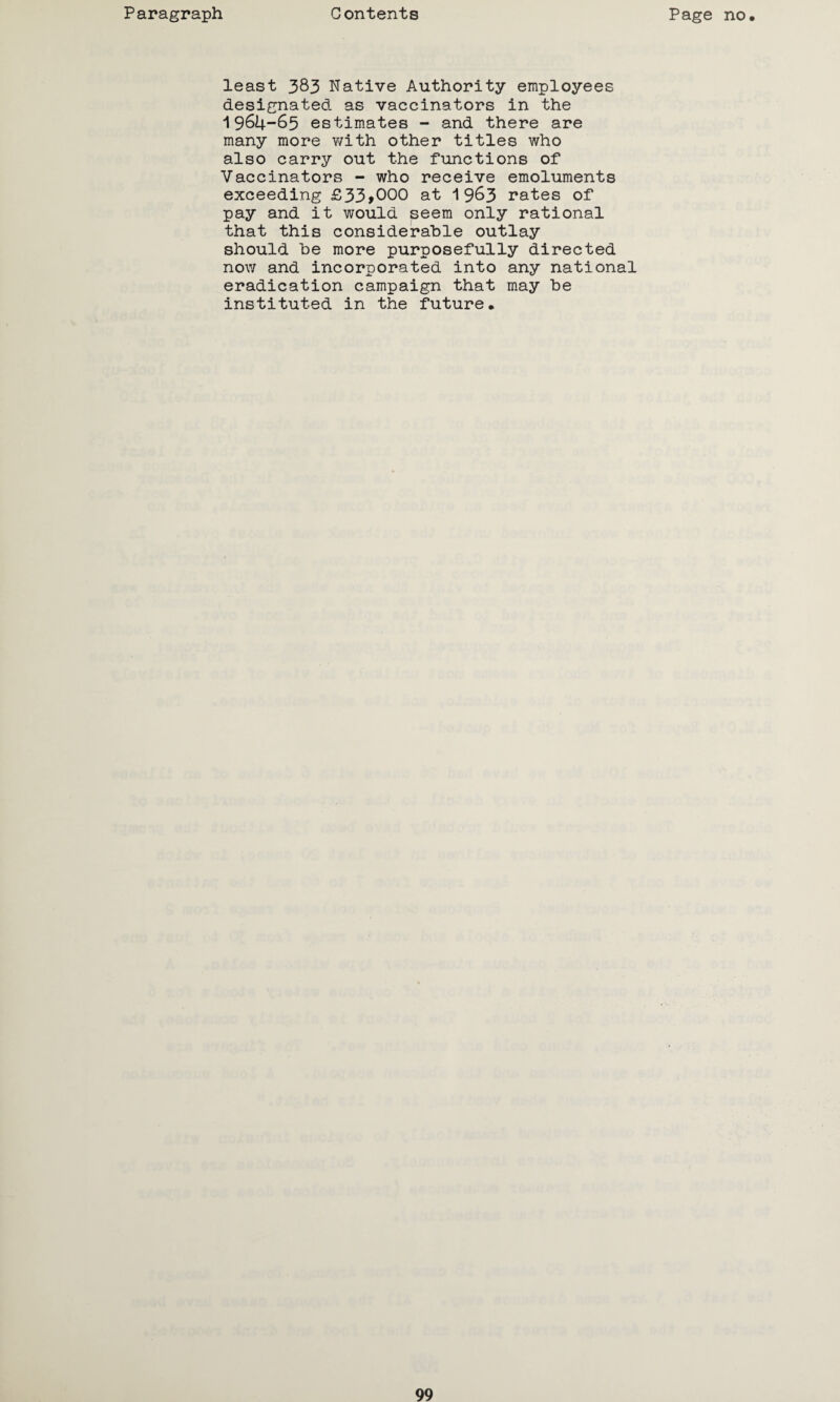 least 383 Native Authority employees designated as vaccinators in the 1964-65 estimates - and there are many more with other titles who also carry out the functions of Vaccinators - who receive emoluments exceeding £33>000 at 1963 rates of pay and it would seem only rational that this considerable outlay should be more purposefully directed now and incorporated into any national eradication campaign that may be instituted in the future.