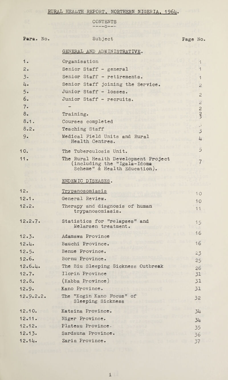 CONTENTS Para. No. Subject GENERAL AND ADMINISTRATIVE. Page No 1 . Organisation 1 2. Senior Staff - general 1 3. Senior Staff - retirements. 1 4. Senior Staff joining the Service. 2 5. Junior Staff - losses. 2 6. Junior Staff - recruits. 2 7. — C. 2 8. Training. ? 8.1. Courses completed 8.2. Teaching Staff 3 9. Medical Field Units and Rural Health Centres. 4 10. The Tuberculosis Unit. 3 11 . The Rural Health Development Project (including the Igala-Idoma Scheme & Health Education). ENDEMIC DISEASES. 7 12. Trypanosomiasis 1 0 12.1 . General Review. 1 0 • C\J • C\J Therapy and diagnosis of human trypanosomiasis. 11 12.2.7. Statistics for relapses and Melarsen treatment. 15 • • C\J Adamawa Province 16 12.4. Bauchi Province. 16 12.5. Benue Province. 23 12.6. Bornu Province. 25 12.6.4* The Biu Sleeping Sickness Outbreak 2b 12.7. Ilorin Province 31 12.8. (Kabba Province) 31 12.9. Kano Province. 31 12.9.2.2. The Kogin Kano Focus of Sleeping Sickness 32 • o • CM Katsina Province. 34 12.11 . Niger Province. 34 • CM • CM Plateau Province, 35 12.13. Sardauna Province. 36 12.14. Zaria Province. 37 i