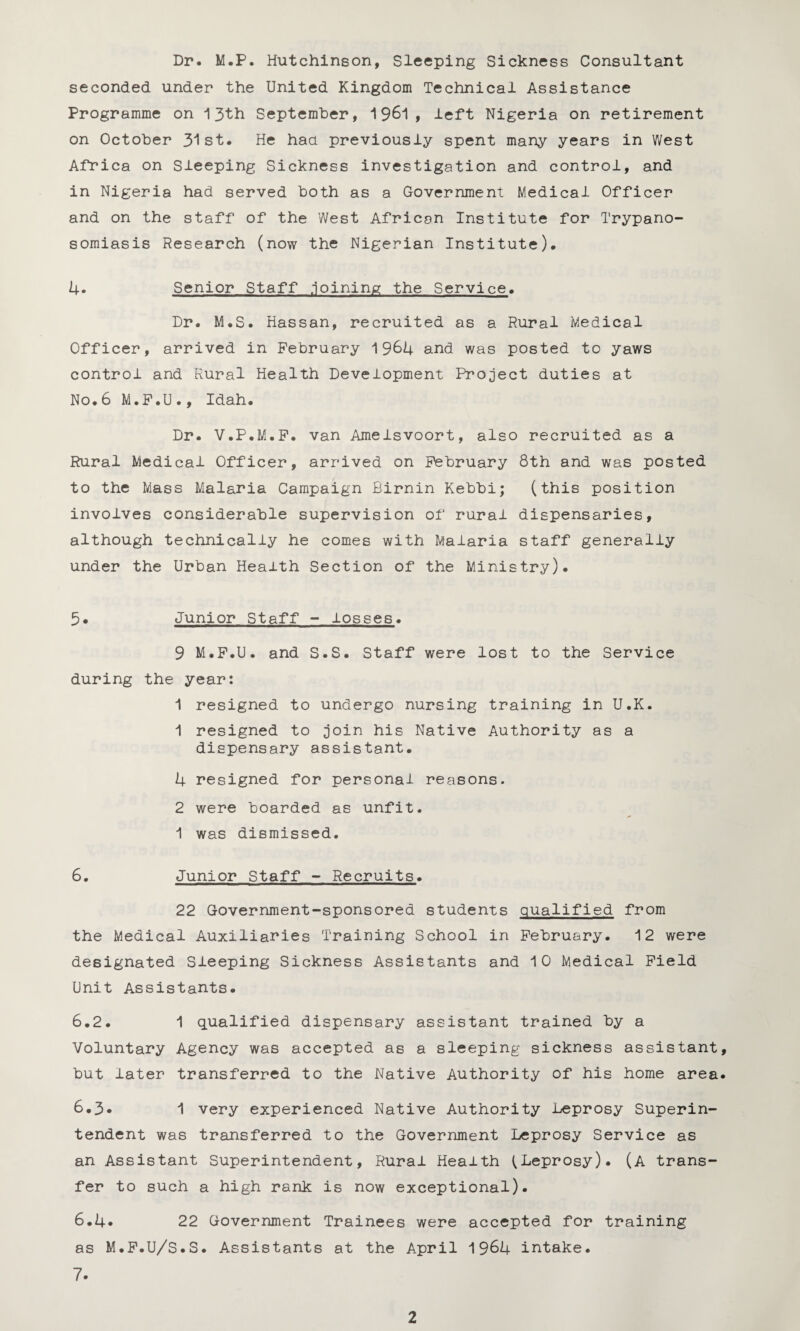 Dr. M.P. Hutchinson, Sleeping Sickness Consultant seconded under the United Kingdom Technical Assistance Programme on 13th September, 1 961 > left Nigeria on retirement on October 31st. He had previously spent many years in West Africa on Sleeping Sickness investigation and control, and in Nigeria had served both as a Government Medical Officer and on the staff of the West African Institute for Trypano¬ somiasis Research (now the Nigerian Institute). 4. Senior Staff .joining the Service. Dr. M.S. Hassan, recruited as a Rural Medical Officer, arrived in February 1964 and was posted to yaws control and Rural Health Development Project duties at No.6 M.F.U., Idah. Dr. V.P.M.F. van Amelsvoort, also recruited as a Rural Medical Officer, arrived on February 8th and was posted to the Mass Malaria Campaign Birnin Kebbi; (this position involves considerable supervision of rural dispensaries, although technically he comes with Malaria staff generally under the Urban Health Section of the Ministry). 5. Junior Staff - losses. 9 M.F.U. and S.S. Staff were lost to the Service during the year: 1 resigned to undergo nursing training in U.K. 1 resigned to join his Native Authority as a dispensary assistant. 4 resigned for personal reasons. 2 were boarded as unfit. •1 was dismissed. 6. Junior Staff - Recruits. 22 Government-sponsored students qualified from the Medical Auxiliaries Training School in February. 12 were designated Sleeping Sickness Assistants and 10 Medical Field Unit Assistants. 6.2. 1 qualified dispensary assistant trained by a Voluntary Agency was accepted as a sleeping sickness assistant, but later transferred to the Native Authority of his home area. 6.3* 1 very experienced Native Authority Leprosy Superin¬ tendent was transferred to the Government Leprosy Service as an Assistant Superintendent, Rural Health (Leprosy). (A trans¬ fer to such a high rank is now exceptional). 6.4* 22 Government Trainees were accepted for training as M.F.U/S.S. Assistants at the April 1964 intake. 7.