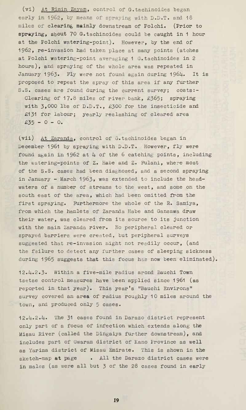 (vi) At Riinin Zayam. control of G.tachinoides began early in 1962, by means of spraying with D.D.T. and 18 miles of clearing mainly downstream of Polchi. (Prior to spraying, about 70 G.tachinoides could be caught in 1 hour at the Polchi watering-point). However, by the end of 1962, re-invasion had taken place at many points (atches at Polchi watering-point averaging 1 G.tachinoides in 2 hours), and spraying of the whole area was repeated in January 1 963. Ply were not found again during 1964* It is proposed to repeat the spray of this area if any further S.S. cases are found during the current survey; costs:- Clearing of 17*8 miles of river bank, £365; spraying with 3,000 lbs of D.D.T., £300 for the insecticide and £131 for labour; yearly reslashing of cleared area £35 - 0 - 0. (vii) At Zaranda. control of G.tachinoides began in December 1961 by spraying with D.D.T. However, fly were found again in 1962 at 4 of the 6 catching points, including the watering-points of Z. Habe and Z. Fulani, where most of the S.S. cases had been diagnosed, and a second spraying in January - March 1963* was extended to include the head¬ waters of a number of streams to the west, and some on the south east of the area, which had been omitted from the first spraying. Furthermore the whole of the R. Samiya, from which the hamlets of Zaranda Habe and Gansawa draw their water, was cleared from its source to its junction with the main Zaranda river. No peripheral cleared or sprayed barriers were created, but peripheral surveys suggested that re-invasion might not readily occur, (and the failure to detect any further cases of sleeping sickness during 1965 suggests that this focus has now been eliminated). 12.4.2.3. Within a five-mile radius arond Bauchi Town tsetse control measures have been applied since 1 961 (as reported in that year). This year’s ”Bauchi Environs” survey covered an area of radius roughly 10 miles around the town, and produced only 5 cases. 12.4.2.4. The 31 cases found in Darazo district represent only part of a focus of infection which extends along the Misau River (called the Dingaiya further downstream), and includes part of Gwaram district of Kano Province as well as Yarima district of Misau Emirate. This is shown in the sketch-map at page • All the Darazo district cases were in males (as were all but 3 of the 28 cases found in early