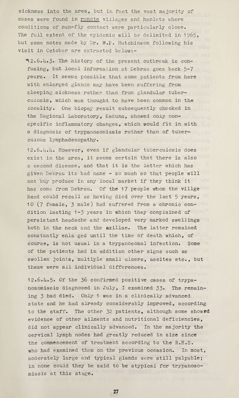 sickness into the area, hut in fact the vast majority of cases were found in remote villages and hamlets where conditions of man-fly contact were particularly close. The full extent of the epidemic will be delimited in 1965* hut some notes made hy Dr. M.p. Hutchinson following his visit in October are extracted below:- ’*12.6.4*3- The history of the present outbreak is con¬ fusing, but local information at Debrau goes back 5-7 years. It seems possible that some patients from here with enlarged glands may have been suffering from sleeping sickness rather than from glandular tuber- culosis, which was thought to have been common in the locality. One biopsy result subsequently checked in the Regional Laboratory, Kaduna, showed only non¬ specific inflammatory changes, which would fit in with a diagnosis of trypanosomiasis rather than of tuber¬ culous lymphadenopathy. 12.6.4.4. However, even if glandular tuberculosis does exist in the area, it seems certain that there is also a second disease, and that it is the latter which has given Debrau its bad name - so much so that people will not buy produce in any local market if they think it has come from Debrau. Of the 17 people whom the villge head could recall as having died over the last 5 years, 10 (7 female, 3 male) had suffered from a chronic con¬ dition lasting 1-3 years in which they complained of persistant headache and developed very marked swellings both in the neck and the axillae. The latter remained constantly enlarged until the time of death which, of course, is not usual in a trypanosomal infection. Some of the patients had in addition other signs such as swollen joints, multiple small ulcers, ascites etc., but these were all individual differences. 12.6.4.5* Of the 36 confirmed positive cases of trypa¬ nosomiasis diagnosed in July, I examined 33* The remain¬ ing 3 had died. Only 1 was in a clinically advanced state and he had already considerably improved, according to the staff. The other 32 patients, although some showed evidence of other ailments and nutritional deficiencies, did not appear clinically advanced. In the majority the cervical lymph nodes had greatly reduced in size since the commencement of treatment according to the R.H.S. who had examined them on the previous occasion. In most, moderately large and typical glands were still palpable; in none could they be said to be atypical for trypanoso¬ miasis at this stage.
