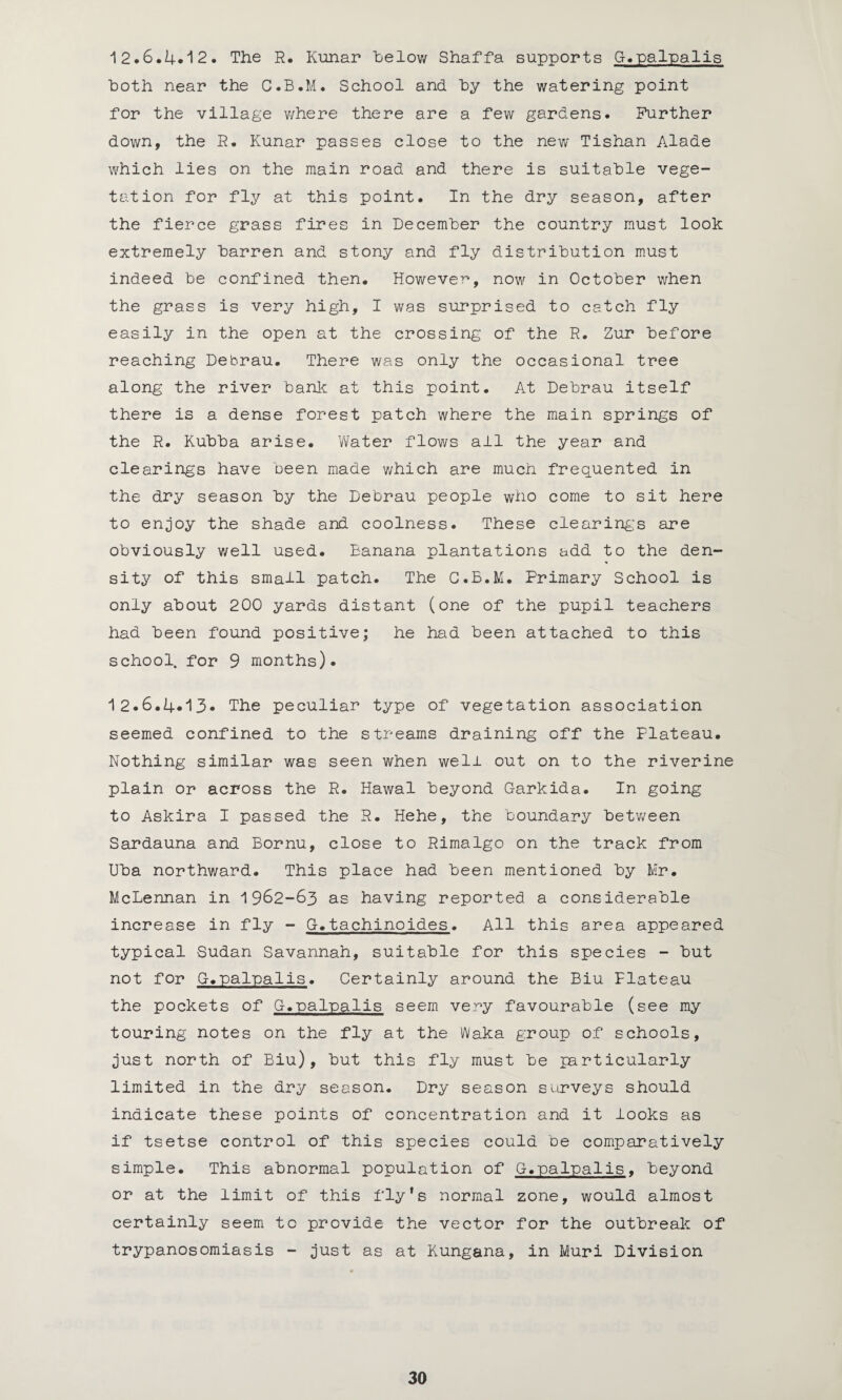 12.6.4*12. The R. Kunar below Shaffa supports G-.palpalis both near the C.B.M. School and by the watering point for the village where there are a few gardens. Further down, the R. Kunar passes close to the new Tishan Alade which lies on the main road and there is suitable vege¬ tation for fly at this point. In the dry season, after the fierce grass fires in December the country must look extremely barren and stony and fly distribution must indeed be confined then. However, now in October when the grass is very high, I was surprised to catch fly easily in the open at the crossing of the R. Zur before reaching Debrau. There was only the occasional tree along the river bank at this point. At Debrau itself there is a dense forest patch where the main springs of the R. Kubba arise. Water flows all the year and clearings have been made which are much frequented in the dry season by the Debrau people who come to sit here to enjoy the shade and coolness. These clearings are obviously well used. Banana plantations add to the den¬ sity of this small patch. The C.B.M. Primary School is only about 200 yards distant (one of the pupil teachers had been found positive; he had been attached to this school, for 9 months). 12.6.4.13* The peculiar type of vegetation association seemed confined to the streams draining off the Plateau. Nothing similar was seen when well out on to the riverine plain or across the R. Hawal beyond Garkida. In going to Askira I passed the R. Hehe, the boundary between Sardauna and Bornu, close to Rimalgo on the track from Uba northward. This place had been mentioned by Mr. McLennan in 1962-63 as having reported a considerable increase in fly - G.tachinoides. All this area appeared typical Sudan Savannah, suitable for this species - but not for G.palpalis. Certainly around the Biu Plateau the pockets of G.palpalis seem very favourable (see my touring notes on the fly at the Waka group of schools, just north of Biu), but this fly must be particularly limited in the dry season. Dry season surveys should indicate these points of concentration and it looks as if tsetse control of this species could be comparatively simple. This abnormal population of G.palpalis. beyond or at the limit of this fly's normal zone, would almost certainly seem to provide the vector for the outbreak of trypanosomiasis - just as at Kungana, in Muri Division