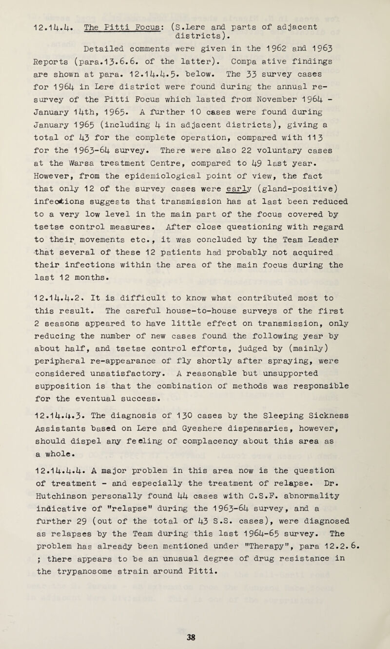 12.14*4* The Fitti Focus: (S.Lere and parts of adjacent districts). Detailed comments were given in the 1962 and 1963 Reports (para.13*6.6. of the latter). Compa ative findings are shown at para. 12.14*4* 5* below. The 33 survey cases for 1964 in Lere district were found during the annual re¬ survey of the Pitti Focus which lasted from November 1964 - January 14th, 1965. A further 10 cases were found during January 1965 (including 4 in adjacent districts), giving a total of 43 for the complete operation, compared with 113 for the 1963-64 survey. There were also 22 voluntary cases at the Warsa treatment Centre, compared to 49 last year. However, from the epidemiological point of view, the fact that only 12 of the survey cases were early (gland-positive) infections suggests that transmission has at last been reduced to a very low level in the main part of the focus covered by tsetse control measures. After close questioning with regard to their movements etc., it was concluded by the Team Leader •that several of these 12 patients had probably not acquired their infections within the area of the main focus during the last 12 months. 12.14*4*2. It is difficult to know what contributed most to this result. The careful house-to-house surveys of the first 2 seasons appeared to have little effect on transmission, only reducing the number of new cases found the following year by about half, and tsetse control efforts, judged by (mainly) peripheral re-appearance of fly shortly after spraying, were considered unsatisfactory. A reasonable but unsupported supposition is that the combination of methods was responsible for the eventual success. 12.14*4*3* The diagnosis of 130 cases by the Sleeping Sickness Assistants based on Lere and Gyeshere dispensaries, however, should dispel any feeling of complacency about this area as a whole. 12.14*4*4* A major problem in this area now is the question of treatment - and especially the treatment of relapse. Dr. Hutchinson personally found 44 cases with C.S.F. abnormality indicative of relapse1' during the 1963-64 survey, and a further 29 (out of the total of 43 S.S. cases), were diagnosed as relapses by the Team during this last 1964-65 survey. The problem has already been mentioned under Therapy, para 12.2.6. ; there appears to be an unusual degree of drug resistance in the trypanosome strain around Pitti.