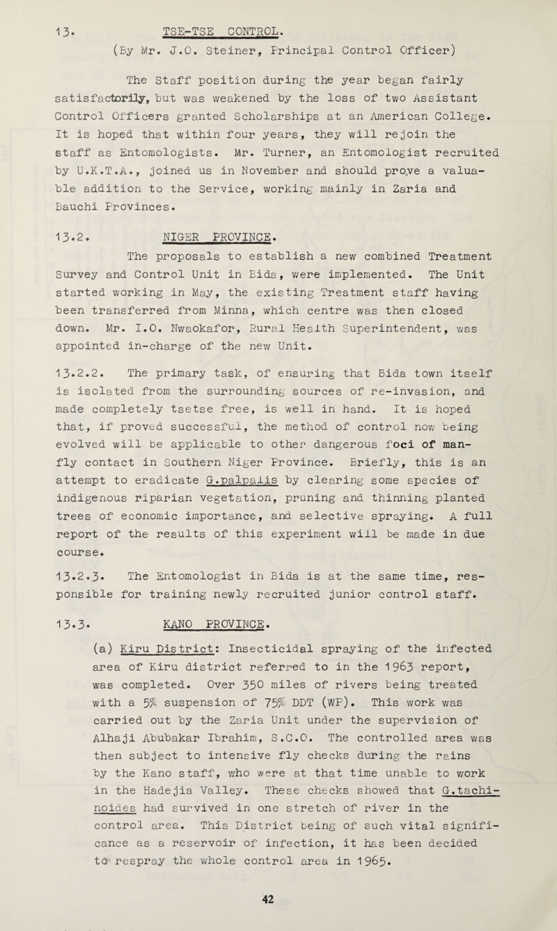 13* TSE-TSE CONTROL. (By Mr. J.Q. Steiner, Principal Control Officer) The Staff position during the year began fairly satisfactorily, but was weakened by the loss of two Assistant Control Officers granted Scholarships at an American College. It is hoped that within four years, they will rejoin the staff as Entomologists. Mr. Turner, an Entomologist recruited by U.K.T.A., joined us in November and should pro.ve a valua¬ ble addition to the Service, working mainly in Zaria and Bauchi Provinces. 13.2. NIGER PROVINCE. The proposals to establish a new combined Treatment Survey and Control Unit in Bida, were implemented. The Unit started working in May, the existing Treatment staff having- been transferred from Minna, which centre was then closed down. Mr. 1.0. Nwaokafor, Rural Health Superintendent, was appointed in-charge of the new Unit. 13*2.2. The primary task, of ensuring that Bida town itself is isolated from the surrounding sources of re-invasion, and made completely tsetse free, is well in hand. It is hoped that, if proved successful, the method of control now being evolved will be applicable to other dangerous foci of man- fly contact in Southern Niger Province. Briefly, this is an attempt to eradicate G.palnalis by clearing some species of indigenous riparian vegetation, pruning and thinning planted trees of economic importance, and selective spraying. A full report of the results of this experiment will be made in due course. 13*2.3* The Entomologist in Bida is at the same time, res¬ ponsible for training newly recruited junior control staff. 13*3* KANO PROVINCE. (a) Kiru District: Insecticidal spraying of the infected area of Kiru district referred to in the 1963 report, was completed. Over 350 miles of rivers being treated with a 5% suspension of 75% DDT (WP). This work was carried out by the Zaria Unit under the supervision of Alhaji Abubakar Ibrahim, S.C.O. The controlled area was then subject to intensive fly checks during the rains by the Kano staff, who were at that time unable to work in the Hadejia Valley. These checks showed that G.tachi- noides had survived in one stretch of river in the control area. This District being of such vital signifi¬ cance as a reservoir of infection, it has been decided to respray the whole control area in 19&5*