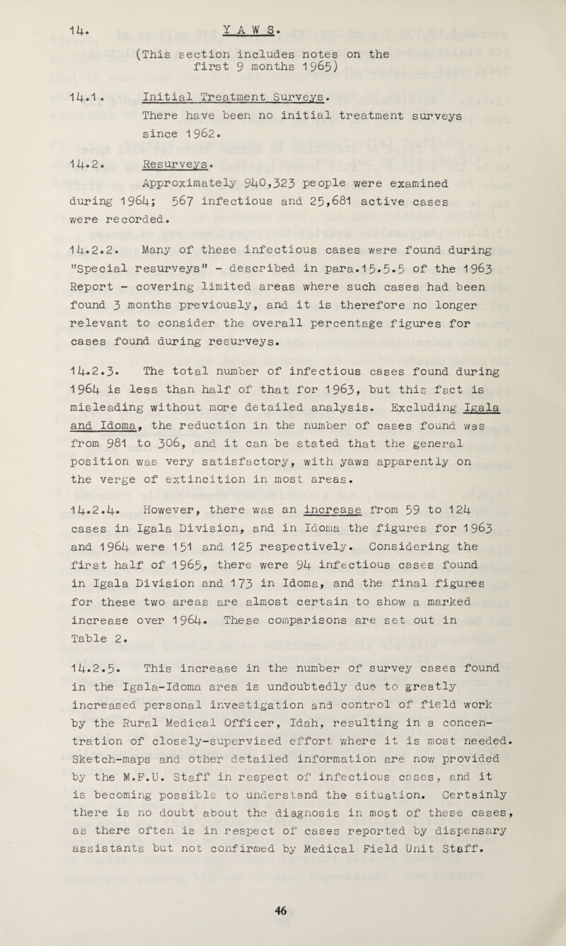 14. YAWS (This section includes notes on the first 9 months 1965) 14*1 • Initial Treatment Surveys. There have been no initial treatment surveys since 1962. 14.2. Resurveys. Approximately 940,323 people were examined during 1964; 567 infectious and 25,681 active cases were recorded. 14*2.2. Many of these infectious cases were found during Special resurveys - described in para.15.5*5 of the 1963 Report - covering limited areas where such cases had been found 3 months previously, and it is therefore no longer relevant to consider the overall percentage figures for cases found during resurveys. 14.2.3. The total number of infectious cases found during 1964 is less than half of that for 1963, but this fact is misleading without more detailed analysis. Excluding Igala and Idoma. the reduction in the number of cases found was from 981 to 306, and it can be stated that the general position was very satisfactory, with yaws apparently on the verge of extincition in most areas. 14.2.4. However, there was an increase from 59 to 124 cases in Igala Division, and in Idoma the figures for 1963 and 1964 were 151 and 125 respectively. Considering the first half of 1965, there were 94 infectious cases found in Igala Division and 173 in Idoma, and the final figures for these two areas are almost certain to show a marked increase over 1964* These comparisons are set out in Table 2. 14.2.5. This increase in the number of survey cases found in the Igala-Idoma area is undoubtedly due to greatly increased personal investigation and control of field work by the Rural Medical Officer, Idah, resulting in a concen¬ tration of closely-supervised effort where it is most needed. Sketch-maps and other detailed information are now provided by the M.P.U. Staff in respect of infectious coses, and it is becoming possible to understand the situation. Certainly there is no doubt about the diagnosis in most of these cases, as there often is in respect of cases reported by dispensary assistants but not confirmed by Medical Field Unit Staff.