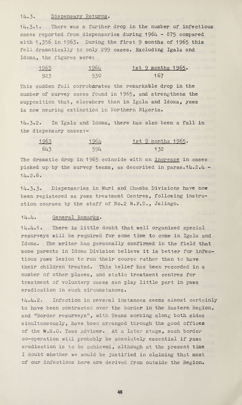 14.3. Dispensary Returns. 14.3.1. There was a further drop in the number of infectious cases reported from dispensaries during 1964 - 875 compared with 1,358 in 1983. During the first 9 months of 1965 this fell dramatically to only 299 cases. Excluding Igala and Idoma, the figures were: 1983 1984 1st 9 months 1965. 923 530 16? This sudden fall corroborates the remarkable drop in the number of survey cases found in 1965, and strengthens the supposition that, elsewhere than in Igala and Idoma, yaws is now nearing extinction in Northern Nigeria. 14.3.2. In Igala and Idoma, there has also been a fall in the dispensary cases:- 1 963 1 964 1st 9 months 1965. 643 594 132 The dramatic drop in 1965 coincide with an increase in cases picked up by the survey teams, as described in paras.14*2.4 - 14*2.6. 14.3.3. Dispensaries in Muri and Chamba Divisions have now been registered as yaws treatment Centres, following instru¬ ction courses by the staff of No.2 M.F.U., Jalingo. 14.4. General Remarks. 14*4.1. There is little doubt that well organised special resurveys will be required for some time to come in Igala and Idoma. The writer has personally confirmed in the field that 'some parents in Idoma Division believe it is better for infec¬ tious yaws lesion to run their course rather than to have their children treated. This belief has been recorded in a number of other places, and static treatment centres for treatment of voluntary cases can play little part in yaws eradication in such circumstances. 14*4.2. Infection in several instances seems almost certainly to have been contracted over the border in the Eastern Region, and Border resurveys, with Teams working along both sides simultaneously, have been arranged through the good offices of the W.H.O. Yaws Adviser. At a later stage, such border co-operation will probably be absolutely essential if yaws eradication is to be achieved, although at the present time I doubt whether we would be justified in claiming that most of our infections here are derived from outside the Region.