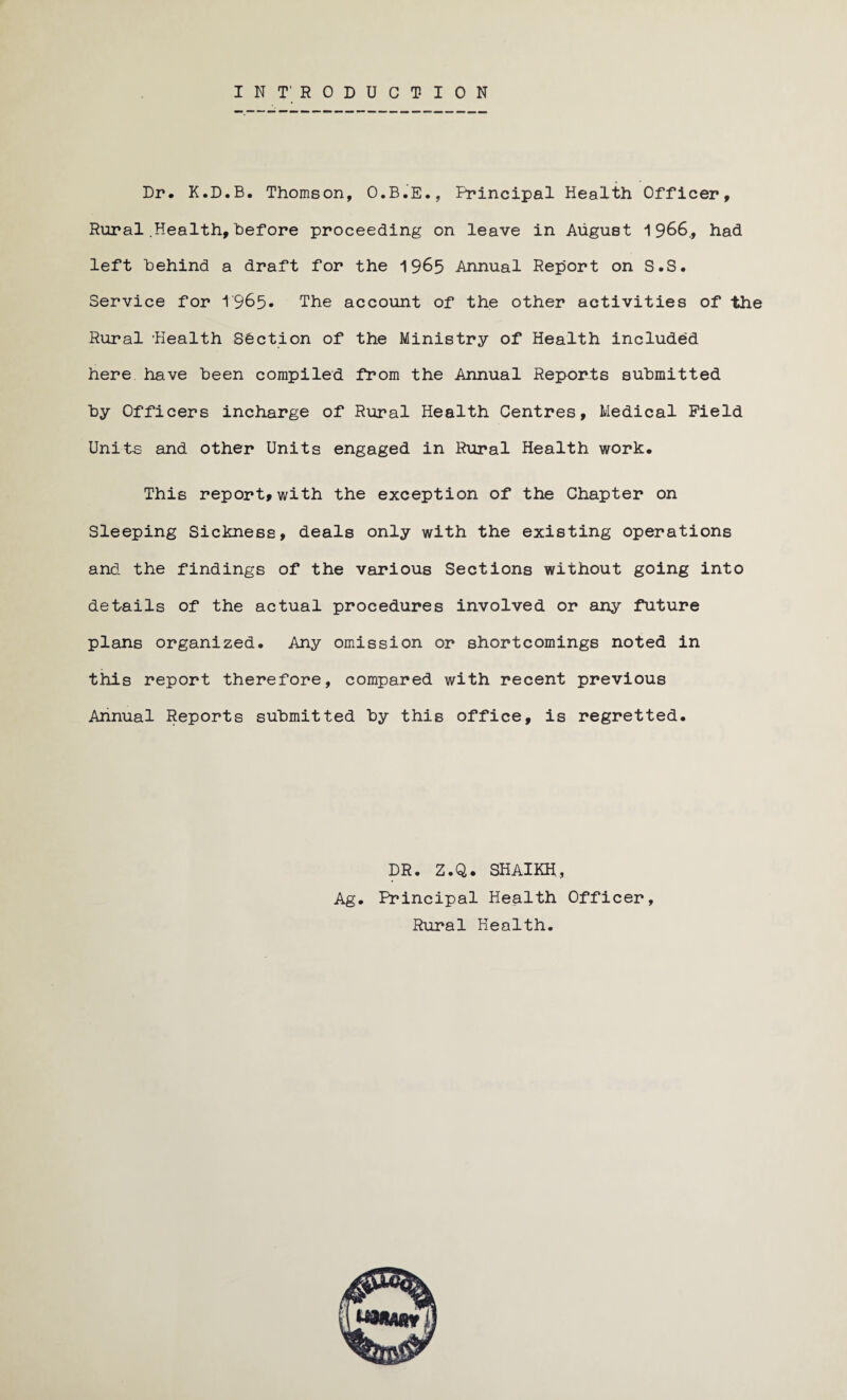 INTRODUCTION Dr. K.D.B. Thomson, O.B.E., Principal Health Officer, Rural .Health, Before proceeding on leave in August 1966., had left Behind a draft for the 1965 Annual Report on S.S. Service for 1965* The account of the other activities of the Rural Health Section of the Ministry of Health included here have Been compiled from the Annual Reports submitted By Officers incharge of Rural Health Centres, Medical Field Units and other Units engaged in Rural Health work. This report, with the exception of the Chapter on Sleeping Sickness, deals only with the existing operations and the findings of the various Sections without going into details of the actual procedures involved or any future plans organized. Any omission or shortcomings noted in this report therefore, compared with recent previous Annual Reports submitted By this office, is regretted. DR. Z.Q. SHAIKH., Ag. Principal Health Officer, Rural Health.