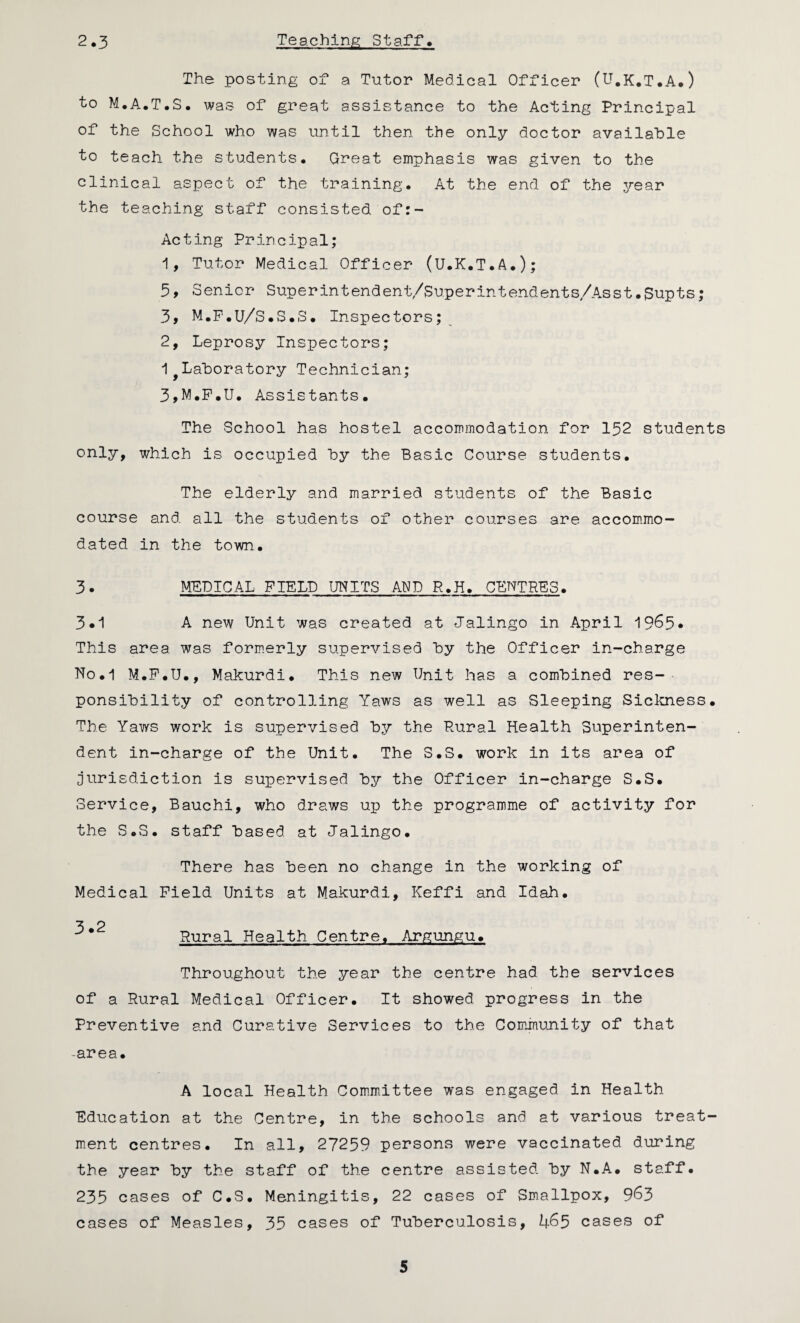 2.3 Teaching Staff* The posting of a Tutor Medical Officer (U.K.T.A.) to M.A.T.S. was of great assistance to the Acting Principal of the School who was until then the only doctor available to teach the students. Great emphasis was given to the clinical aspect of the training. At the end of the year the teaching staff consisted of:- Acting Principal; 1, Tutor Medical Officer (U.K.T.A.); 5, Senior Superintendent/Superintendents/Asst.$upts; 3, M.F.U/S.S.S. Inspectors; 2, Leprosy Inspectors; 1 Laboratory Technician; 3, M.F.U. Assistants. The School has hostel accommodation for 152 students only, which is occupied by the Basic Course students. The elderly and marriedi students of the Basic course and all the students of other courses are accommo¬ dated in the town. 3. MEDICAL FIELD UNITS AND R.H. CENTRES. 3.1 A new Unit was created at Jalingo in April 1965. This area was formerly supervised by the Officer in-charge Ho.1 M.F.U., Makurdi. This new Unit has a combined res¬ ponsibility of controlling Yaws as well as Bleeping Sickness. The Yaws work is supervised by the Pural Health Superinten¬ dent in-charge of the Unit. The S.S. work in its area of jurisdiction is supervised by the Officer in-charge S.S. Service, Bauchi, who draws up the programme of activity for the S.S. staff based at Jalingo. There has been no change in the working of Medical Field Units at Makurdi, Keffi and Idah. 3 2 Rural Health Centre. Argungu. Throughout the year the centre had the services of a Rural Medical Officer. It showed progress in the Preventive and Curative Services to the Community of that -area. A local Health Committee was engaged in Health Education at the Centre, in the schools and at various treat¬ ment centres. In all, 27259 persons were vaccinated during the year by the staff of the centre assisted by N.A. staff. 235 cases of C.S. Meningitis, 22 cases of Smallpox, 963 cases of Measles, 35 cases of Tuberculosis, 465 cases of
