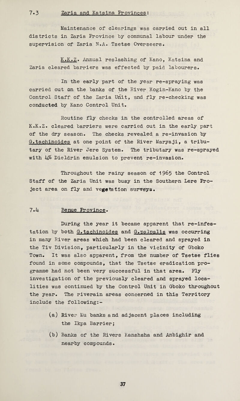 7.3 Zaria and Katsina Provinces: Maintenance of clearings was carried out in all districts in Zaria Province by communal labour under the supervision of Zaria N.A. Tsetse Overseers. K.K.Z. Annual reslashing of Kano, Katsina and Zaria cleared harriers was effected by paid labourers. In the early part of the year re-spraying was carried out on the banks of the River Kogin-Kano by the Control Staff of the Zaria Unit, and fly re-checking was conducted by Kano Control Unit. Routine fly checks in the controlled areas of K.K.Z. cleared barriers were carried out in the early part of the dry season. The checks revealed a re-invasion by G.tachinoides at one point of the River Maryaji, a tribu¬ tary of the River Jere System. The tributary was re-sprayed with U% Dieldrin emulsion to prevent re-invasion. Throughout the rainy season of 19^5 the Control Staff of the Zaria Unit was busy in the Southern Lere Pro¬ ject area on fly and vegetation surveys. 7*4 Benue Province. During the year it became apparent that re-infes- tation by both G.tachinoides and G.-paloalis was occurring in many River areas which had been cleared and sprayed in the Tiv Division, particularly in the vicinity of Gboko Town. It was also apparent, from the number of Tsetse flies found in some compounds, that the Tsetse eradication pro¬ gramme had not been very successful in that area. Ply investigation of the previously cleared and sprayed loca¬ lities was continued by the Control Unit in Gboko throughout the year. The riverain areas concerned in this Territory include the following:- (a) River Mu banks and adjacent places including the Ikpa Barrier; (b) Banks of the Rivers Kanshsha and Anbighir and nearby compounds.