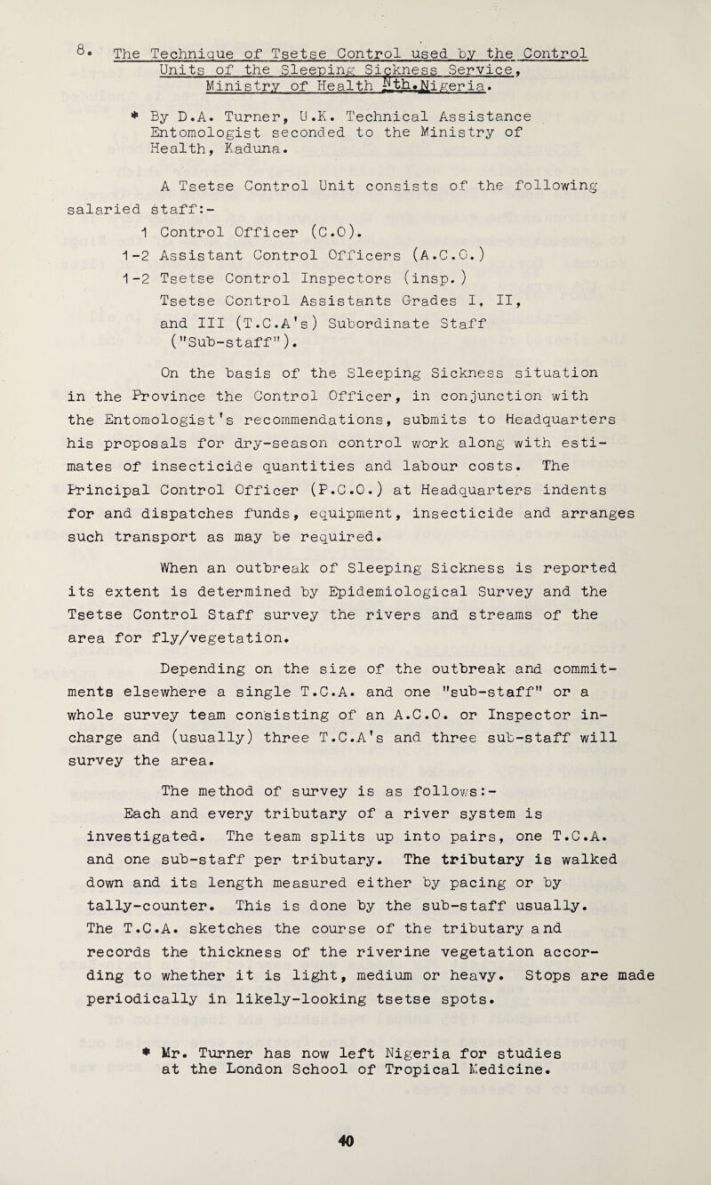 8• The Technique of Tsetse Control used by the Control Units of the Sleeping; Sickness Service. Ministry of HealthrLth.»fl|jgeria. * By D.A. Turner, U.K. Technical Assistance Entomologist seconded to the Ministry of Health, Kaduna. A Tsetse Control Unit consists of the following salaried staff:- 1 Control Officer (C.O). 1-2 Assistant Control Officers (A.C.O.) 1-2 Tsetse Control Inspectors (insp.) Tsetse Control Assistants Grades I, II, and III (T.C.A's) Subordinate Staff (Sub-staff). On the basis of the Sleeping Sickness situation in the Province the Control Officer, in conjunction with the Entomologist’s recommendations, submits to Headquarters his proposals for dry-season control work along with esti¬ mates of insecticide quantities and labour costs. The Principal Control Officer (P.C.O.) at Headquarters indents for and dispatches funds, equipment, insecticide and arranges such transport as may be required. When an outbreak of Sleeping Sickness is reported its extent is determined by Epidemiological Survey and the Tsetse Control Staff survey the rivers and streams of the area for fly/vegetation. Depending on the size of the outbreak and commit¬ ments elsewhere a single T.C.A. and one sub-staff or a whole survey team consisting of an A.C.O. or Inspector in- charge and (usually) three T.C.A’s and three sub-staff will survey the area. The method of survey is as follows Each and every tributary of a river system is investigated. The team splits up into pairs, one T.C.A. and one sub-staff per tributary. The tributary is walked down and its length measured either by pacing or by tally-counter. This is done by the sub-staff usually. The T.C.A. sketches the course of the tributary and records the thickness of the riverine vegetation accor¬ ding to whether it is light, medium or heavy. Stops are made periodically in likely-looking tsetse spots. * Mr. Turner has now left Nigeria for studies at the London School of Tropical Medicine.