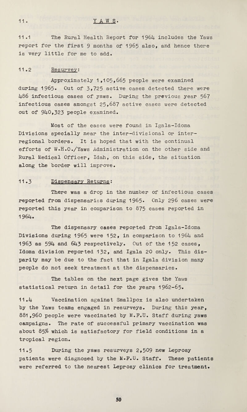 YAWS. 11 . 11.1 The Rural Health Report for 1964 includes the Yaws report for the first 9 months of 1965 also, and hence there is very little for me to add. 11.2 Resurvey: Approximately 1,105,665 people were examined during 1965* Out of 3>725 active cases detected there were 486 infectious cases of yaws. During the previous year 567 infectious cases amongst 25>687 active cases were detected out of 940,323 people examined. Most of the cases were found in Igala-Idoma Divisions specially near the inter-divisional or inter¬ regional borders. It is hoped that with the continual efforts of W.H.O./Yaws Administration on the other side and Rural Medical Officer, Idah, on this side, the situation along the border will improve. 11.3 Dispensary Returns: There was a drop in the number of infectious cases reported from dispensaries during 1965. Only 296 cases were reported this year in comparison to 875 cases reported in 1 964* The dispensary cases reported from Igala-Idoma Divisions during 1965 were 152, in comparison to 1964 and 1963 as 594 and 643 respectively. Out of the 152 cases, Idoma division reported 132, and Igala 20 only. This dis¬ parity may be due to the fact that in Igala division many people do not seek treatment at the dispensaries. The tables on the next page gives the Yaws statistical return in detail for the years 1962-65. 11.4 Vaccination against Smallpox is also undertaken by the Yaws teams engaged in resurveys. During this year, 881,960 people were vaccinated by M.P.U. Staff during yaws campaigns. The rate of successful primary vaccination was about 85% which is satisfactory for field conditions in a tropical region. 11.5 During the yaws resurveys 2,509 new Leprosy patients were diagnosed by the M.P.U. Staff. These patients were referred to the nearest Leprosy clinics for treatment.