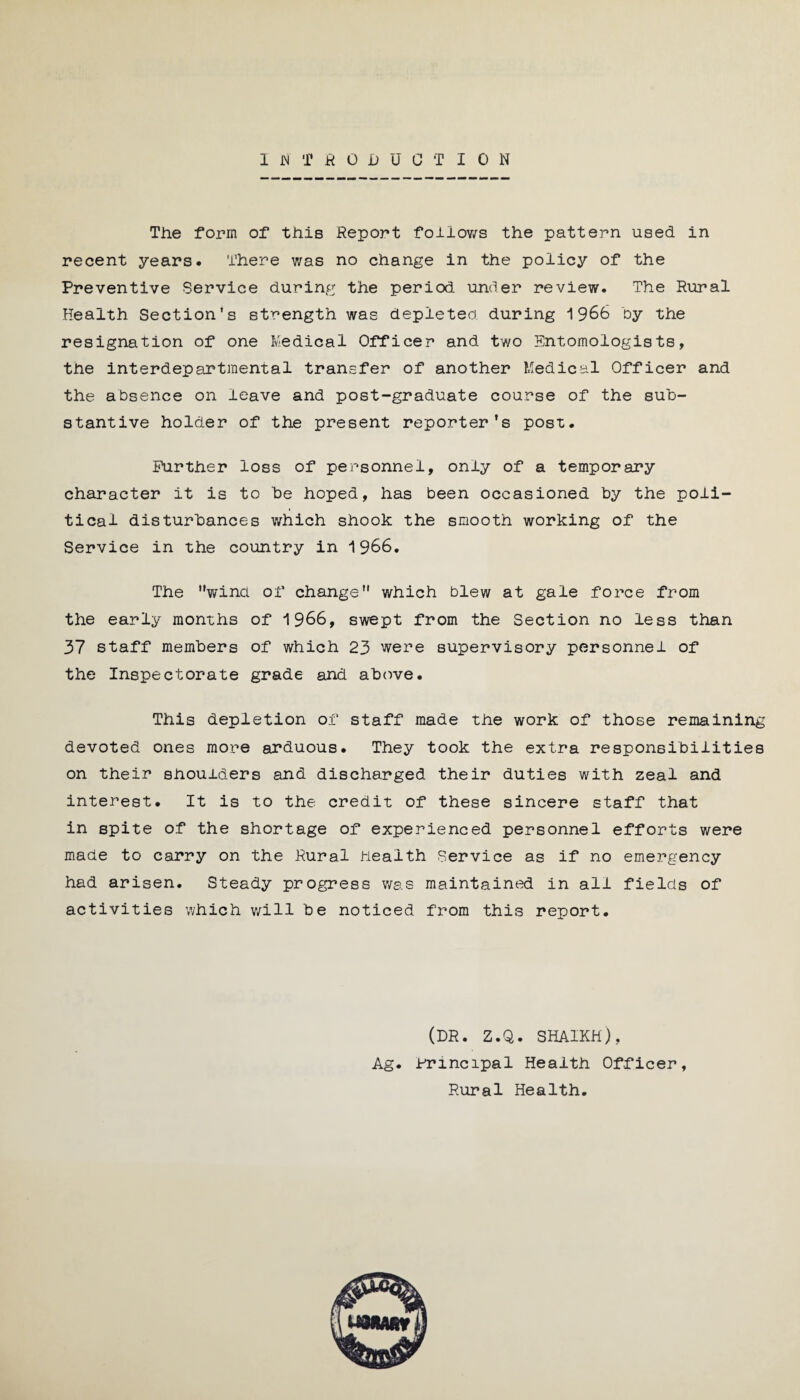 INTRODUCTION The form of this Report follows the pattern used in recent years. There was no change in the policy of the Preventive Service during the period under review. The Rural Health Section’s strength was depleted during 1966 by the resignation of one Medical Officer and two Entomologists, the interdepartmental transfer of another Medical Officer and the absence on leave and post-graduate course of the sub¬ stantive holder of the present reporter’s post. Further loss of personnel, only of a temporary character it is to he hoped, has been occasioned by the poli¬ tical disturbances which shook the smooth working of the Service in the country in 1966. The winci of change which blew at gale force from the early months of 1966, swept from the Section no less than 37 staff members of which 23 were supervisory personnel of the Inspectorate grade and above. This depletion of staff made the work of those remaining devoted ones more arduous. They took the extra responsibilities on their shoulders and discharged their duties with zeal and interest. It is to the credit of these sincere staff that in spite of the shortage of experienced personnel efforts were made to carry on the Rural health Service as if no emergency had arisen. Steady progress was maintained in all fields of activities which will be noticed from this report. (DR. Z.Q. SHAIKH), Ag. Principal Health Officer, Rural Health.