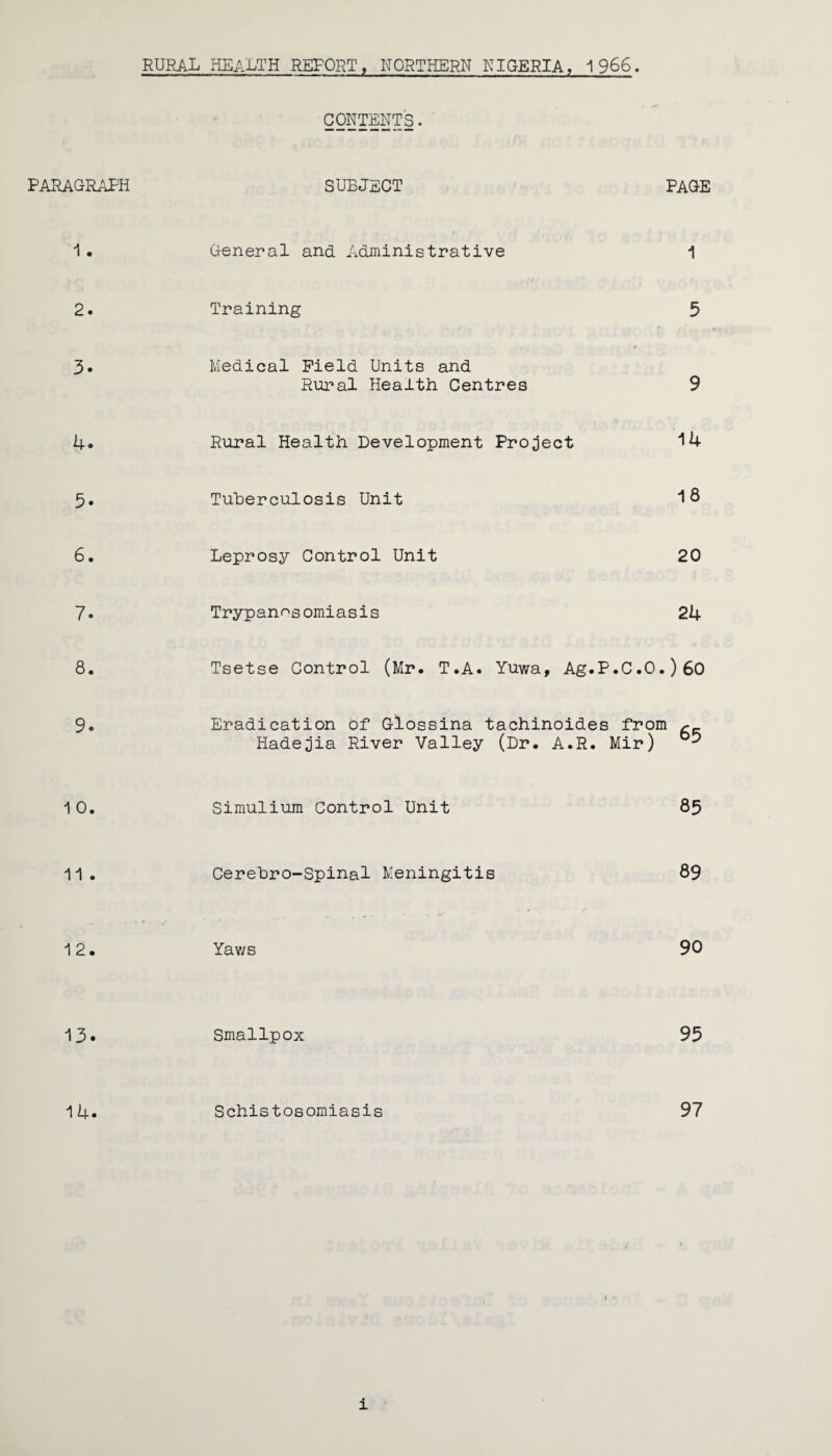 RURAL HEALTH REFORT, NORTHERN NIGERIA, 1966. CONTENTS. PARAGRAPH SUBJECT PAGE 1 • General and Administrative 1 2. Training 5 3. Medical Field Units and Rural Health Centres 9 4. Rural Health Development Project 14 5. Tuberculosis Unit 18 6. Leprosy Control Unit 20 7. Trypanosomiasis 24 8. Tsetse Control (Mr. T.A. Yuwa, Ag.P.C.O .) 6o 9. Eradication of Glossina tachinoides from ^ Hadejia River Valley (Dr. A.R. Mir) 1 0. Simulium Control Unit 85 11. Cerehro-Spinal Meningitis 89 12. Yaws 90 13. Smallpox 95 14. Schistosomiasis 97