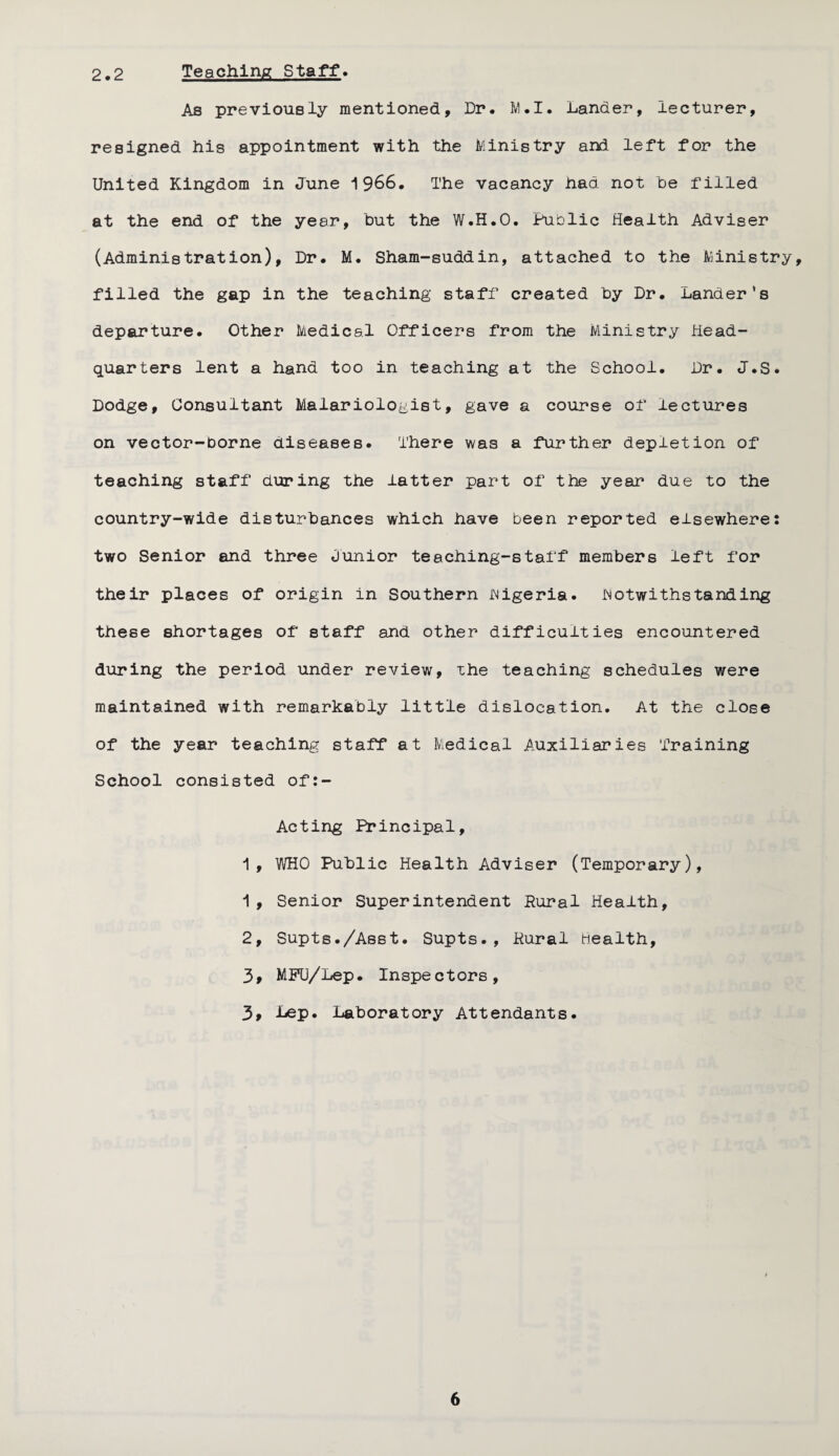 2.2 Teaching Staff. As previously mentioned. Dr. M • I. Lander, lecturer, resigned his appointment with the Ministry and left for the United Kingdom in June 1966. The vacancy had not he filled at the end of the year, hut the W.H.O. Public Health Adviser (Administration), Dr. M. Sham-suddin, attached to the Ministry, filled the gap in the teaching staff created hy Dr. Lander's departure. Other Medical Officers from the Ministry Head¬ quarters lent a hand too in teaching at the School. Dr. J.S. Dodge, Consultant Malariologist, gave a course of lectures on vector-borne diseases. There was a further depletion of teaching staff during the latter part of the year due to the country-wide disturbances which have been reported elsewhere: two Senior and three Junior teaching-staff members left for their places of origin in Southern Nigeria, notwithstanding these shortages of staff and other difficulties encountered during the period under review, the teaching schedules were maintained with remarkably little dislocation. At the close of the year teaching staff at Medical Auxiliaries Training School consisted of:- Acting Principal, 1, WHO Public Health Adviser (Temporary), 1, Senior Superintendent Rural Health, 2, Supts./Asst. Supts., Rural Health, 39 MMJ/Lep. Inspectors, 3, Lep. Laboratory Attendants.