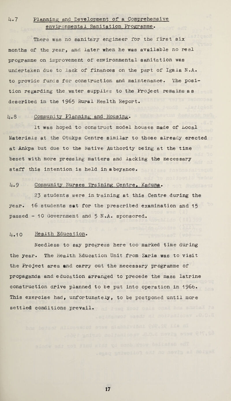 4.7 Planning and Development of a Comprehensive environmental Sanitation Programme. There was no sanitary engineer Tor the first six months of the year, and later when he was available no real programme on improvement of environmental sanitation was undertaken due to lack of finances on the part of Igala N.A. to provide funds for construction and maintenance. The posi¬ tion regarding the water supplies to the Project remains as described in the 1 965 Rural Health Report. 4.8 Community Planning and Housing. It was hoped to construct model houses made of bocal Materials at the Otukpa Centre similar to those already erected at Ankpa but due to the Native Authority being at the time beset with more pressing matters and lacking the necessary staff this intention is held in abeyance. 4.9 Community Nurses Training Centre. Kaduna. 23 students were in training at this Centre during the year. 16 students sat for the prescribed examination and 15 passed -10 Government and 5 N.A. sponsored. 4.10 Health Education. Needless to say progress here too marked time during the year. The Health Education Unit from Zaria was to visit the Project area and carry out the necessary programme of propaganda and education arranged to precede the mass latrine construction drive planned to be put into operation in 1966. This exercise had, unfortunately, to be postponed until more settled conditions prevail.