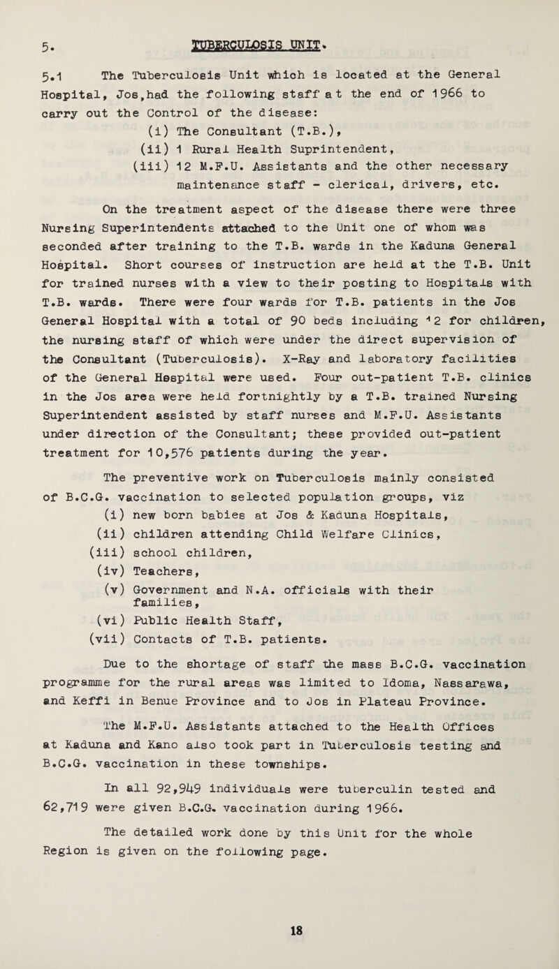 5. TUBERCULOSIS UNIT* 5#1 The Tuberculosis Unit which is located at the General Hospital, Jo6,had the following staff at the end of 1966 to carry out the Control of the disease: (i) The Consultant (T.B.), (ii) 1 Rural Health Suprintendent, (iii) 12 M.F.U. Assistants and the other necessary maintenance staff - clerical, drivers, etc. On the treatment aspect of the disease there were three Nursing Superintendents attached to the Unit one of whom was seconded after training to the T.B. wards in the Kaduna General Hospital. Short courses of instruction are held at the T.B. Unit for trained nurses with a view to their posting to Hospitals with T.B. wards. There were four wards for T.B. patients in the Jos General Hospital with a total of 90 beds including * 2 for children, the nursing staff of which were under the direct supervision of the Consultant (Tuberculosis). X-Ray and laboratory facilities of the General Hespital were used. Four out-patient T.B. clinics in the Jos area were held fortnightly by a T.B. trained Nursing Superintendent assisted by staff nurses and M.F.U. Assistants under direction of the Consultant; these provided out-patient treatment for 10,576 patients during the year. The preventive work on Tuberculosis mainly consisted of B.C.G. vaccination to selected population groups, viz (i) new born babies at Jos & Kaduna Hospitals, (ii) children attending Child Welfare Clinics, (iii) school children, (iv) Teachers, (v) Government and N.A. officials with their families, (vi) Public Health Staff, (vii) Contacts of T.B. patients. Due to the shortage of staff the mass B.C.G. vaccination programme for the rural areas was limited to idoma, Nassarawa, and Keffi in Benue Province and to Uos in Plateau Province. The M.F.U. Assistants attached to the Health Offices at Kaduna and Kano also took part in 'Tuberculosis testing and B.C.G. vaccination in these townships. In all 92,9U9 individuals were tuberculin tested and 62,719 were given B.C.G. vaccination during 1966. The detailed work done by this Unit for the whole Region is given on the following page.