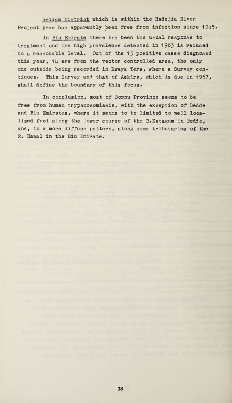 G-eidam District which, is within the Hadejia River Project Area has apparently been free from infection since 1945* In Biu Emirate there has been the usual response to treatment and the high prevalence detected in 1963 is reduced to a reasonable level* Out of the 15 positive cases diagnosed this year, 14 are from the vector controlled area, the only one outside being recorded in Kwaya Tera, where a Survey con¬ tinues. This Survey and that of Askira, which is due in 1967* shall define the boundary of this focus. In conclusion, most of Bornu Province seems to be free from human trypanosomiasis, with the exception of Bedde and Biu Emirates, where it seems to be limited to well loca¬ lized foci along the lower course of the R.Katagum in Bedde, and, in a more diffuse pattern, along some tributaries of the R. Hawal in the Biu Emirate.
