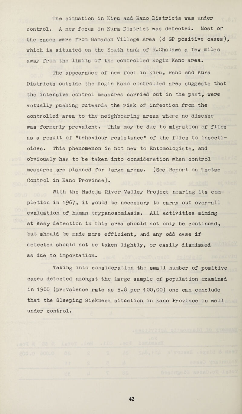 The situation in Kiru and Rano Districts was under control. A new focus in Kura District was detected. Most of the cases were from Gamadan Village Area (8 GP positive cases), which is situated on the South tank of R.Chalawa a few miles away from the limits of the controlled Kogin Kano area. The appearance of new foci in Kiru, Rano and Kura Districts outside the Kogin Kano controlled area suggests that the intensive control measures carried out in the past, were actually pushing outwards the risk of infection from the controlled area to the neighbouring areas where no disease was formerly prevalent. This may he due to migration of flies as a result of behaviour resistance of the flies to insecti¬ cides. This phenomenon is not new to Entomologists, and obviously has to be taken into consideration when control measures are planned for large areas. (See Report on Tsetse Control in Kano Province). With the Hadeja River Valley Project nearing its com¬ pletion in 1967, it would be necessary to carry out over-all evaluation of human trypanosomiasis. All activities aiming at easy detection in this area should not only be continued, but should be made more efficient, and any odd case if detected should not be taken lightly, or easily dismissed as due to importation. Taking into consideration the small number of positive cases detected amongst the large sample of population examined in 1966 (prevalence rate as 5*8 per 100,00) one can conclude that the Sleeping Sickness situation in Kano Province is well under control.