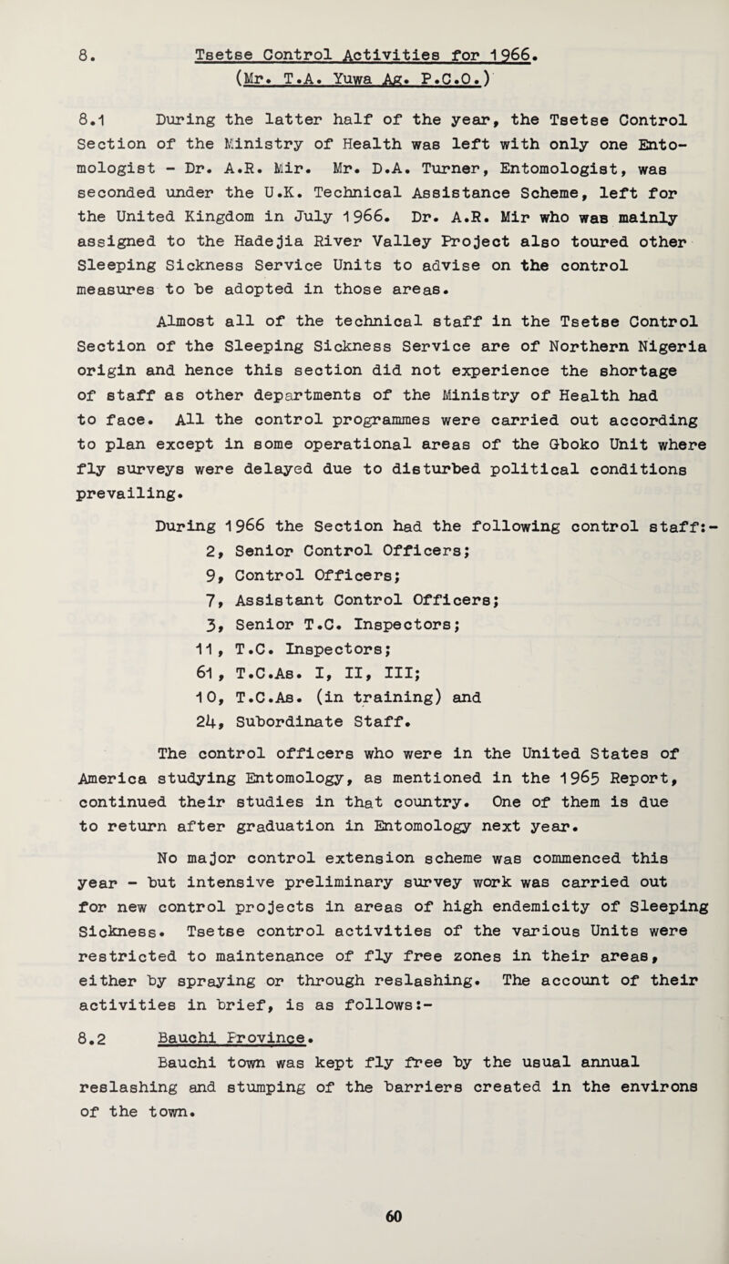 8. Tsetse Control Activities for 1966, (Mr. T.A. Yuwa Ag. P.C.O.V 8.1 During the latter half* of the year, the Tsetse Control Section of the Ministry of Health was left with only one Ento¬ mologist - Dr. A.R. Mir. Mr. D.A. Turner, Entomologist, was seconded under the U.K. Technical Assistance Scheme, left for the United Kingdom in July 1966. Dr. A.R. Mir who waB mainly assigned to the Hadejia River Valley Project also toured other Sleeping Sickness Service Units to advise on the control measures to he adopted in those areas. Almost all of the technical staff in the Tsetse Control Section of the Sleeping Sickness Service are of Northern Nigeria origin and hence this section did not experience the shortage of staff as other departments of the Ministry of Health had to face. AH the control programmes were carried out according to plan except in some operational areas of the Gboko Unit where fly surveys were delayed due to disturbed political conditions prevailing. During 1966 the Section had the following control staff: 2, Senior Control Officers; 9, Control Officers; 7, Assistant Control Officers; 3, Senior T.C. Inspectors; 11, T.C. Inspectors; 61, T.C.As. I, II, III; 10, T.C.As. (in training) and 24, Subordinate Staff. The control officers who were in the United States of America studying Entomology, as mentioned in the 1963 Report, continued their studies in that country. One of them is due to return after graduation in Entomology next year. No major control extension scheme was commenced this year - but intensive preliminary survey work was carried out for new control projects in areas of high endemicity of Sleeping Sickness* Tsetse control activities of the various Units were restricted to maintenance of fly free zones in their areas, either by spraying or through reslashing. The account of their activities in brief, is as follows 8.2 Bauchi Province. Bauchi town was kept fly free by the usual annual reslashing and stumping of the barriers created in the environs of the town.