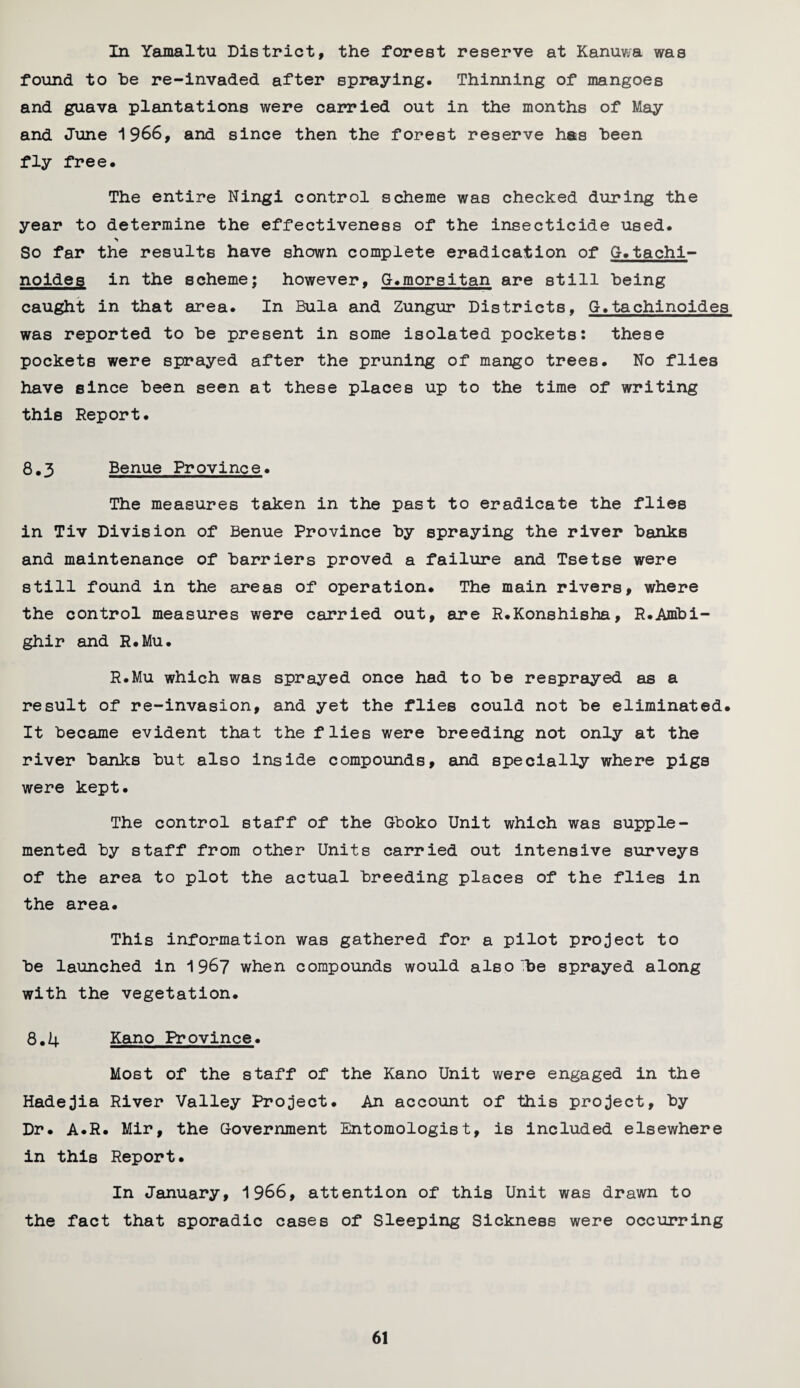 In Yamaltu District, the forest reserve at Kanuwa was found to be re-invaded after spraying. Thinning of mangoes and guava plantations were carried out in the months of May and June 1966, and since then the forest reserve has been fly free. The entire Ningi control scheme was checked during the year to determine the effectiveness of the insecticide used. So far the results have shown complete eradication of G. tachi- noides in the scheme; however, G.morsitan are still being caught in that area. In Bula and Zungur Districts, G.tachinoides was reported to be present in some isolated pockets: these pockets were sprayed after the pruning of mango trees. No flies have since been seen at these places up to the time of writing this Report. 8.3 Benue Province. The measures taken in the past to eradicate the flies in Tiv Division of Benue Province by spraying the river banks and maintenance of barriers proved a failure and Tsetse were still found in the areas of operation. The main rivers, where the control measures were carried out, are R.Konshisha, R.Ambi- ghir and R.Mu. R.Mu which was sprayed once had to be re sprayed as a result of re-invasion, and yet the flies could not be eliminated. It became evident that the flies were breeding not only at the river banks but also inside compounds, and specially where pigs were kept. The control staff of the Gboko Unit which was supple¬ mented by staff from other Units carried out intensive surveys of the area to plot the actual breeding places of the flies in the area. This information was gathered for a pilot project to be launched in 1967 when compounds would also be sprayed along with the vegetation. 8.4 Kano Province. Most of the staff of the Kano Unit were engaged in the Hadejia River Valley Project. An account of this project, by Dr. A.R. Mir, the Government Entomologist, is included elsewhere in this Report. In January, 1966, attention of this Unit was drawn to the fact that sporadic cases of Sleeping Sickness were occurring