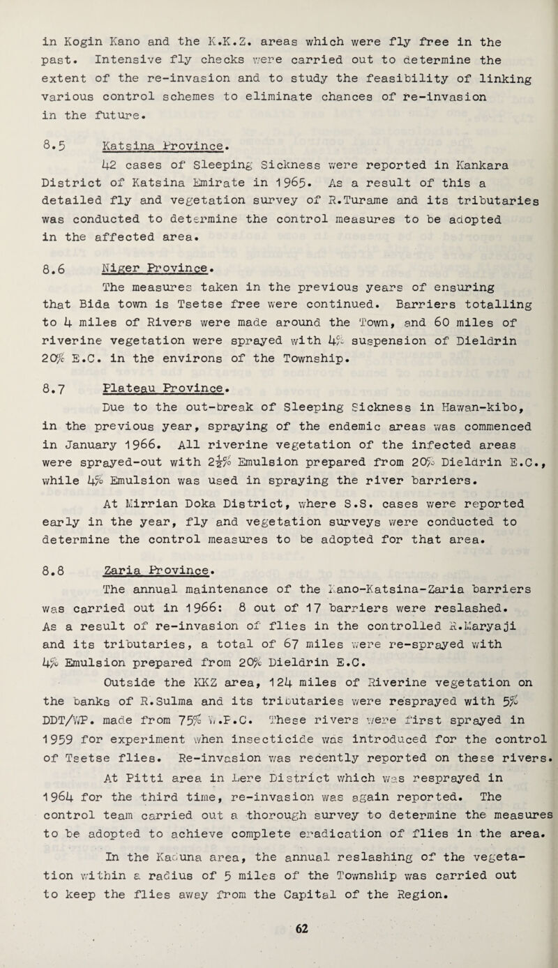 in Kogin Kano and the K.K.Z. areas which were fly free in the past. Intensive fly checks v/ere carried out to determine the extent of the re-invasion and to study the feasibility of linking various control schemes to eliminate chances of re-invasion in the future. 8.5 Katsina Province. 42 cases of Sleeping Sickness were reported in Kankara District of Katsina Emirate in 1965* As a result of this a detailed fly and vegetation survey of R.Turame and its tributaries was conducted to determine the control measures to be adopted in the affected area. 8.6 Niger Province. The measures taken in the previous years of ensuring that Bida town is Tsetse free were continued. Barriers totalling to 4 miles of Rivers were made around the Town, and 60 miles of riverine vegetation were sprayed with b% suspension of Dieldrin 20% E.C. in the environs of the Township. 8.7 Plateau Province. Due to the out-break of Sleeping Sickness in Hawan-kibo, in the previous year, spraying of the endemic areas was commenced in January 1966. All riverine vegetation of the infected areas were sprayed-out with 2J/0 Emulsion prepared from 20% Dieldrin E.C., while 4% Emulsion was used in spraying the river barriers. At Mirrian Doka District, where S.S. cases were reported early in the year, fly and vegetation surveys were conducted to determine the control measures to be adopted for that area. 8.8 Zaria Province. The annual maintenance of the Eano-Katsina-Zaria barriers was carried out in 1966: 8 out of 17 barriers v/ere reslashed. As a result of re-invasion of flies in the controlled R.karyaji and its tributaries, a total of 67 miles were re-sprayed with 4% Emulsion prepared from 20% Dieldrin E.C. Outside the KKZ area, 124 miles of Riverine vegetation on the banks of R.Sulma and its tributaries were resprayed with 5% DDT/VJP. made from ~J5% Vv.P.C. These rivers were first sprayed in 1959 for experiment when insecticide was introduced for the control of Tsetse flies. Re-invasion was recently reported on these rivers. At Pitti area in here District which was resprayed in 1964 for the third time, re-invasion was again reported. The control team carried out a thorough survey to determine the measures to be adopted to achieve complete eradication of flies in the area. In the Kahuna area, the annual reslashing of the vegeta¬ tion within a rahius of 5 miles of the Tov/nship was carried out to keep the flies away from the Capital of the Region.