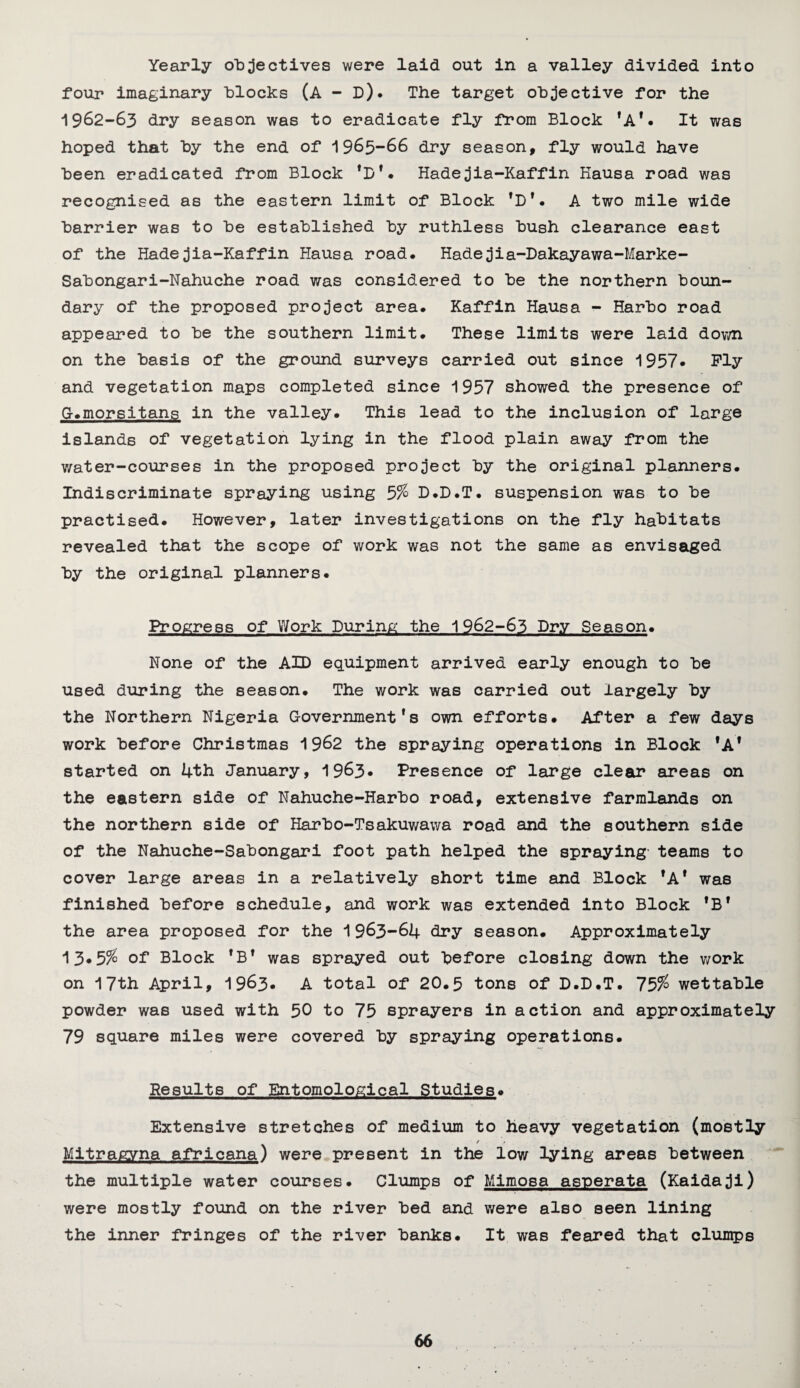 Yearly objectives were laid out in a valley divided into four imaginary blocks (A - D). The target objective for the 1962-63 dry season was to eradicate fly from Block 'A*. It was hoped that by the end of 1965-66 dry season, fly would have been eradicated from Block *D'. Hadejia-Kaffin Hausa road was recognised as the eastern limit of Block fD1• A two mile wide barrier was to be established by ruthless bush clearance east of the Hadejia-Kaffin Hausa road. Hadejia-Dakayawa-Marke- Sabongari-Nahuche road was considered to be the northern boun¬ dary of the proposed project area. Kaffin Hausa - Harbo road appeared to be the southern limit. These limits were laid down on the basis of the ground surveys carried out since 1957* Ply and vegetation maps completed since 1957 showed the presence of G.morsitans in the valley. This lead to the inclusion of large islands of vegetation lying in the flood plain away from the water-courses in the proposed project by the original planners. Indiscriminate spraying using 5% D.D.T. suspension was to be practised. However, later investigations on the fly habitats revealed that the scope of work was not the same as envisaged by the original planners. Progress of Work During the 1962-63 Dry Season. None of the AID equipment arrived early enough to be used during the season. The work was carried out largely by the Northern Nigeria Government's own efforts. After a few days work before Christmas 1962 the spraying operations in Block *A* started on 4th January, 1963* Presence of large clear areas on the eastern side of Nahuche-Harbo road, extensive farmlands on the northern side of Harbo-Tsakuwawa road and the southern side of the Nahuche-Sabongari foot path helped the spraying teams to cover large areas in a relatively short time and Block fA* was finished before schedule, and work was extended into Block 'B* the area proposed for the 1963-64 dry season. Approximately 13.5% of Block 1B1 was sprayed out before closing down the work on 17th April, 1963. A total of 20.5 tons of D.D.T. 75% wettable powder was used with 50 to 75 sprayers in action and approximately 79 square miles were covered by spraying operations. Results of Entomological Studies. Extensive stretches of medium to heavy vegetation (mostly Mitragyna africana) were present in the low lying areas between the multiple water courses. Clumps of Mimosa asnerata (Kaidaji) were mostly found on the river bed and were also seen lining the inner fringes of the river banks. It was feared that clumps