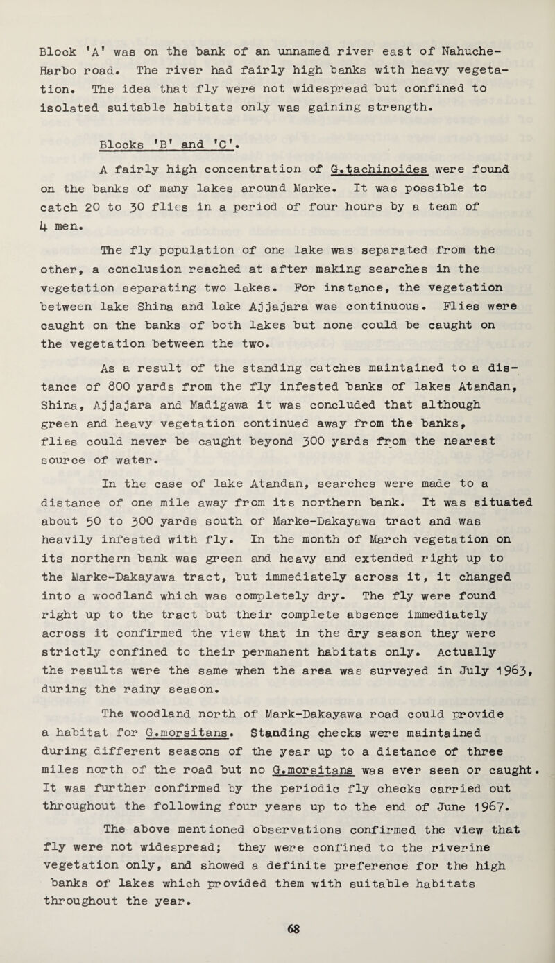 Block ,AI was on the hank of an unnamed river east of Nahuche- Harho road. The river had fairly high hanks with heavy vegeta¬ tion. The idea that fly were not widespread hut confined to isolated suitable habitats only was gaining strength. Blocks 'B* and fCT. A fairly high concentration of G.tachinoides were found on the hanks of many lakes around Marke. It was possible to catch 20 to 30 flies in a period of four hours by a team of 4 men. The fly population of one lake was separated from the other, a conclusion reached at after making searches in the vegetation separating two lakes. For instance, the vegetation between lake Shina and lake Ajjajara was continuous. Flies were caught on the hanks of both lakes hut none could he caught on the vegetation between the two. As a result of the standing catches maintained to a dis¬ tance of 800 yards from the fly infested hanks of lakes Atandan, Shina, Ajjajara and Madigawa it was concluded that although green and heavy vegetation continued away from the hanks, flies could never he caught beyond 300 yards from the nearest source of water. In the case of lake Atandan, searches were made to a distance of one mile away from its northern hank. It was situated about 50 to 300 yards south of Marke-Bakayawa tract and was heavily infested with fly. In the month of March vegetation on its northern hank was green and heavy and extended right up to the Marke-Bakayawa tract, hut immediately across it, it changed into a woodland which was completely dry. The fly were found right up to the tract hut their complete absence immediately across it confirmed the view that in the dry season they were strictly confined to their permanent habitats only. Actually the results were the same when the area was surveyed in July 1963* during the rainy season. The woodland north of Mark-Dakayawa road could provide a habitat for G.morsitans♦ Standing checks were maintained during different seasons of the year up to a distance of three miles north of the road hut no G.morsitans was ever seen or caught. It was further confirmed by the periodic fly checks carried out throughout the following four years up to the end of June 1967. The above mentioned observations confirmed the view that fly were not widespread; they were confined to the riverine vegetation only, and showed a definite preference for the high hanks of lakes which provided them with suitable habitats throughout the year.