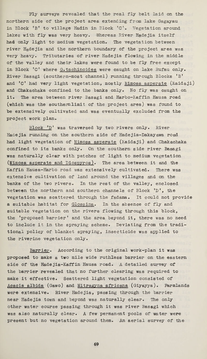 Ply surveys revealed that the real fly belt laid on the northern side of the project area extending from lake Gagayau in Block ’B’ to village Hadin in Block ’C’. Vegetation around lakes with fly was very heavy. Whereas River Hadejia itself had only light to medium vegetation. The vegetation between river Hadejia and the northern boundary of the project area was very heavy. Tributaries of river Hadejia flowing in the middle of the valley and their lakes were found to be fly free except in Block ’C’ where G.tachinoides were caught on lake Rufau only. River Basagi (southern-most channel) running through Blocks ’B' and ’C’ had very light vegetation, mostly Mimosa asperate (Raidaji) and Chakachaka confined to the banks only. No fly was caught on it. The area between river Basagi and Harbo-Raffin Hausa road (which was the southern limit of the project area) was found to be extensively cultivated and was eventually excluded from the project work plan. Block *0* was traversed by two rivers only. River Hadejia running on the southern side of Hadejia-Dakayawa road had light vegetation of Mimosa asperate (Raidaji) and Chakachaka confined to its banks only. On the southern side river Basagi was naturally clear with patches of light to medium vegetation (Mimosa asperate and Diosp.yros). The area between it and the Raffin Hausa-Harbo road was extensively cultivated. There was extensive cultivation of land around the villages and on the banks of the two rivers. In the rest of the valley, enclosed between the northern and southern channels of Block ’D*, the vegetation was scattered through the fadama. It could not provide a suitable habitat for Glossina. In the absence of fly and suitable vegetation on the rivers flowing through this block, the ’proposed barrier’ and the area beyond it, there was no need to include it in the spraying scheme. Deviating from the tradi¬ tional policy of blanket spraying, insecticide was applied to the riverine vegetation only. Barrier. According to the original work-plan it was proposed to make a two mile wide ruthless barrier on the eastern side of the Hadejia-Kaffin Hausa road. A detailed survey of the barrier revealed that no further clearing was required to make it effective. Scattered light vegetation consisted of Acacia albida (Gawo) and Mitragyna africana (Giyayya). Farmlands were extensive. River Hadejia, passing through the barrier near Hadejia town and beyond was naturally clear. The only other water course passing through it was river Basagi which was also naturally clear. A few permanent pools of water were present but no vegetation around them. An aerial survey of the