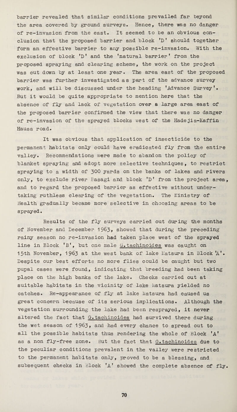 ■barrier revealed that similar conditions prevailed far beyond the area covered Toy ground surveys. Hence, there was no danger of re-invasion from the east. It seemed to he an obvious con¬ clusion that the proposed harrier and block 'D' should together form an effective barrier to any possible re-invasion. With the exclusion of block 'D' and the 'natural barrier1 from the proposed spraying and clearing scheme, the work on the project was cut down by at least one year. The area east of the proposed barrier was further investigated as part of the advance survey work, and will be discussed under the heading 'Advance Survey'. But it would be quite appropriate to mention here that the absence of fly and lack of vegetation over a large area east of the proposed barrier confirmed the view that there was no danger of re-invasion of the sprayed blocks west of the Hadejia-Kaffin Hausa road. It was obvious that application of insecticide to the permanent habitats only could have eradicated fly from the entire valley. Recommendations were made to abandon the policy of blanket spraying and adopt more selective techniques, to restrict spraying to a width of 300 yards on the banks of lakes and rivers only, to exclude river Easagi and block ’D' from the project area, and to regard the proposed barrier as effective without under¬ taking ruthless clearing of the vegetation. The Ministry of Health gradually became more selective in choosing areas to be sprayed. Results of the fly surveys carried out during the months of November and December 1963, showed that during the preceding rainy season no re-invasion had taken place west of the sprayed line in Block 'B', but one male G.tachinoides was caught on 15 th November, 1963 at the west bank of lake Mat sura in Block 'A'. Despite our best efforts no more flies could be caught but two pupal cases were found, indicating that breeding had been taking place on the high banks of the lake. Checks carried out at suitable habitats in the vicinity of lake Matsura yielded no catches. Re-appearance of fly at lake Matsura had caused us great concern because of its serious implications. Although the vegetation surrounding the lake had been resprayed, it never altered the fact that G.tachinoides had survived there during the wet season of 1963* and had every chance to spread out to all the possible habitats thus rendering the whole of Block 'A* as a non fly-free zone. But the fact that G.tachinoides due to the peculiar conditions prevalent in the valley were restricted to the permanent habitats only, proved to be a blessing, and subsequent checks in Block 'A' showed the complete absence of fly.