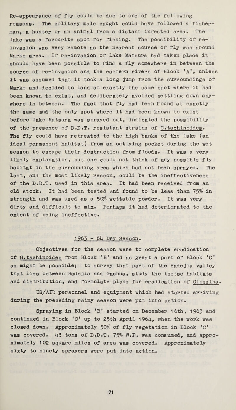 Re-appearance of fly could be due to one of the following reasons# The solitary male caught could have followed a fisher¬ man, a hunter or an animal from a distant infested area. The lake was a favourite spot for fishing. The possibility of re¬ invasion was very remote as the nearest source of fly was around Marke area. If re-invasion of lake Matsura had taken place it should have been possible to find a fly somewhere in between the source of re-invasion and the eastern rivers of Block 'A*, unless it was assumed that it took a long jump from the surroundings of Marke and decided to land at exactly the same spot where it had been known to exist, and deliberately avoided settling down any¬ where in between. The fact that fly had been found at exactly the same and the only spot where it had been known to exist before lake Matsura was sprayed out, indicated the possibility of the presence of D.D.T. resistant strains of G.tachinoides. The fly could have retreated to the high banks of the lake (an ideal permanent habitat) from an outlying pocket during the wet season to escape their destruction from floods. It was a very likely explanation, but one could not think of any possible fly habitat in the surrounding area which had not been sprayed. The last, and the most likely reason, could be the ineffectiveness of the D.D.T. used in this area. It had been received from an old stock. It had been tested and found to be less than 75% in strength and was used as a 50% wettable powder. It was very dirty and difficult to mix. Perhaps it had deteriorated to the extent of being ineffective. 1963 - 64 Dry Season. Objectives for the season were to complete eradication of G.tachinoides from Block 1B* and as great a part of Block rCf as might be possible; to survey that part of the Hadejia valley that lies between Hadejia and Gashua, study the tsetse habitats and distribution, and formulate plans for eradication of Glossina. US/AID personnel and equipment which had started arriving during the preceding rainy season were put into action. Spraying in Block 'B* started on December 16th, 1963 and continued in Block ,Cf up to 25th April 1964* when the work was closed down. Approximately 50% of fly vegetation in Block ,Ct was covered. 43 tons of D.D.T. 75% W.P. was consumed, and appro¬ ximately 102 square miles of area was covered. Approximately sixty to ninety sprayers were put into action.