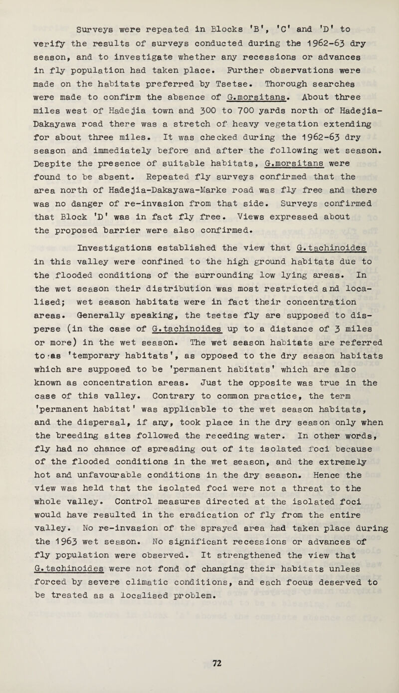 Surveys were repeated in Blocks ’B*, ’C* and ’D’ to verify the results of surveys conducted during the 1962-63 dry season, and to investigate whether any recessions or advances in fly population had taken place. Further observations were made on the habitats preferred by Tsetse. Thorough searches were made to confirm the absence of G.morsitans. About three miles west of Hadejia town and 300 to 700 yards north of Hadejia- Dakayawa road there was a stretch of heavy vegetation extending for about three miles. It was checked during the 1962-63 dry season and immediately before and after the following wet season. Despite the presence of suitable habitats, G.morsitans were found to be absent. Repeated fly surveys confirmed that the area north of Hadejia-Dakayawa-Marke road was fly free and there was no danger of re-invasion from that side. Surveys confirmed that Block *D* was in fact fly free. Views expressed about the proposed barrier were also confirmed. Investigations established the view that G.tachinoides in this valley were confined to the high ground habitats due to the flooded conditions of the surrounding low lying areas. In the wet season their distribution was most restricted and loca¬ lised; wet season habitats were in fact their concentration areas. Generally speaking, the tsetse fly are supposed to dis¬ perse (in the case of G.tachinoides up to a distance of 3 miles or more) in the wet season. The wet season habitats are referred toras temporary habitats1, as opposed to the dry season habitats which are supposed to be permanent habitats’ which are also known as concentration areas. Just the opposite was true in the case of this valley. Contrary to common practice, the term ’permanent habitat’ was applicable to the wet season habitats, and the dispersal, if any, took place in the dry season only when the breeding sites followed the receding water. In other words, fly had no chance of spreading out of its isolated foci because of the flooded conditions in the wet season, and the extremely hot and unfavourable conditions in the dry season. Hence the view was held that the isolated foci were not a threat to the whole valley. Control measures directed at the isolated foci would have resulted in the eradication of fly from the entire valley. No re-invasion of the sprayed area had taken place during the 1963 wet season. No significant recessions or advances of fly population were observed. It strengthened the view that G. tachinoides were not fond of changing their habitats unless forced by severe climatic conditions, and each focus deserved to be treated as a localised problem.