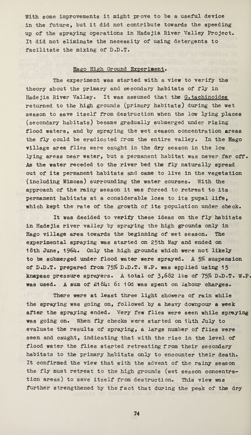 With some improvements it might prove to be a useful device in the future, but it did not contribute towards the speeding up of the spraying operations in Hadejia River Valley Project. It did not eliminate the necessity of using detergents to facilitate the mixing of D.D.T. 5ago High Ground Experiment. The experiment was started with a view to verify the theory about the primary and secondary habitats of fly in Hadejia River Valley. It was assumed that the G.tachinoides returned to the high grounds (primary habitats) during the wet season to save itself from destruction when the low lying places (secondary habitats) became gradually submerged under rising flood waters, and by spraying the wet season concentration areas the fly could be eradicated from the entire valley. In the Hago village area flies were caught in the dry season in the low lying areas near wateh, but a permanent habitat was never far off. As the water receded to the river bed the fly naturally spread out of its permanent habitats and came to live in the vegetation (including Mimosa) surrounding the water courses. With the approach of the rainy season it was forced to retreat to its permanent habitats at a considerable los8 to its pupal life, which kept the rate of the growth of its population under check. It was decided to verify these ideas on the fly habitats in Hadejia river valley by spraying the high grounds only in Hago village area towards the beginning of wet season. The experimental spraying was started on 25th May and ended on 18th June, 1964* Only the high grounds which were not likely to be submerged under flood water were sprayed. A 5% suspension of D.D.T. prepared from 75% D.D.T. W.P. was applied using 15 knapsac pressure sprayers. A total of 3,682 lbs of 75% D.D.T. W.P. was used. A sum of £184: 6: lOd was spent on labour charges. There were at least three light showers of rain while the spraying was going on, followed by a heavy downpour a week after the spraying ended. Very few flies were seen while spraying was going on. When fly checks were started on 14th July to evaluate the results of spraying, a large number of flies were seen and caught, indicating that with the rise in the level of flood water the flies started retreating from their secondary habitats to the primary habitats only to encounter their death. It confirmed the view that with the advent of the rainy season the fly must retreat to the high grounds (wet season concentra¬ tion areas) to save itself from destruction. This view was further strengthened by the fact that during the peak of the dry